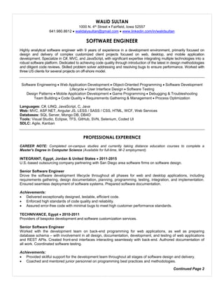 Resume
WALID SULTAN
1000 N. 4th Street  Fairfield, Iowa 52557
641.980.8612  walidalysultan@gmail.com  www.linkedin.com/in/walidsultan
SOFTWARE ENGINEER
Highly analytical software engineer with 9 years of experience in a development environment, primarily focused on
design and delivery of complex customized client projects focused on web, desktop, and mobile application
development. Specialize in C#, MVC, and JavaScript, with significant expertise integrating multiple technologies into a
robust software platform. Dedicated to achieving code quality through introduction of the latest in design methodologies
and diligent code reviews. Skilled problem solver addressing and resolving bugs to ensure performance. Worked with
three US clients for several projects on off-shore model.
Software Engineering  Web Application Development  Object-Oriented Programming  Software Development
Lifecycle  User Interface Design  Software Testing
Design Patterns  Mobile Application Development  Game Programming  Debugging & Troubleshooting
Team Building  Code Quality  Requirements Gathering & Management  Process Optimization
Languages: C#, LINQ, JavaScript, C, Java
Web: MVC, ASP.NET, Angular JS, LESS / SASS / CSS, HTML, WCF, Web Services
Databases: SQL Server, Mongo DB, DB4O
Tools: Visual Studio, Eclipse, TFS, GitHub, SVN, Selenium, Coded UI
SDLC: Agile, Kanban
PROFESSIONAL EXPERIENCE
CAREER NOTE: Completed on-campus studies and currently taking distance education courses to complete a
Master's Degree in Computer Science (Available for full-time, W-2 employment).
INTEGRANT, Egypt, Jordan & United States  2011-2015
U.S.-based outsourcing company partnering with San Diego area software firms on software design.
Senior Software Engineer
Drove the software development lifecycle throughout all phases for web and desktop applications, including
requirements gathering, design documentation, planning, programming, testing, integration, and implementation.
Ensured seamless deployment of software systems. Prepared software documentation.
Achievements:
 Delivered exceptionally designed, testable, efficient code.
 Enforced high standards of code quality and reliability.
 Assured error-free code with minimal bugs to meet high customer performance standards.
TECHNIVANCE, Egypt  2010-2011
Providers of bespoke development and software customization services.
Senior Software Engineer
Worked with the development team on back-end programming for web applications, as well as preparing
database schema – with involvement in all design, documentation, development, and testing of web applications
and REST APIs. Created front-end interfaces interacting seamlessly with back-end. Authored documentation of
all work. Coordinated software testing.
Achievements:
 Provided skillful support for the development team throughout all stages of software design and delivery.
 Coached and mentored junior personnel on programming best practices and methodologies.
Continued Page 2
 