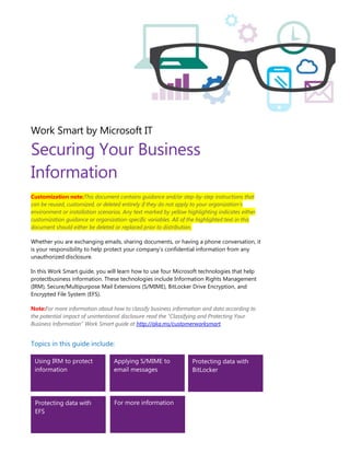 Work Smart by Microsoft IT
Securing Your Business
Information
Customization note:This document contains guidance and/or step-by-step instructions that
can be reused, customized, or deleted entirely if they do not apply to your organization’s
environment or installation scenarios. Any text marked by yellow highlighting indicates either
customization guidance or organization-specific variables. All of the highlighted text in this
document should either be deleted or replaced prior to distribution.
Whether you are exchanging emails, sharing documents, or having a phone conversation, it
is your responsibility to help protect your company’s confidential information from any
unauthorized disclosure.
In this Work Smart guide, you will learn how to use four Microsoft technologies that help
protectbusiness information. These technologies include Information Rights Management
(IRM), Secure/Multipurpose Mail Extensions (S/MIME), BitLocker Drive Encryption, and
Encrypted File System (EFS).
Note:For more information about how to classify business information and data according to
the potential impact of unintentional disclosure read the “Classifying and Protecting Your
Business Information” Work Smart guide at http://aka.ms/customerworksmart.
Topics in this guide include:
Using IRM to protect
information
Applying S/MIME to
email messages
Protecting data with
BitLocker
Protecting data with
EFS
For more information
 