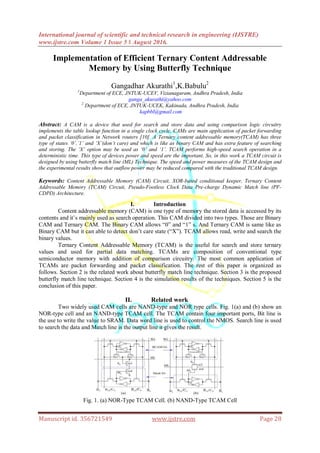 International journal of scientific and technical research in engineering (IJSTRE)
www.ijstre.com Volume 1 Issue 5 ǁ August 2016.
Manuscript id. 356721549 www.ijstre.com Page 28
Implementation of Efficient Ternary Content Addressable
Memory by Using Butterfly Technique
Gangadhar Akurathi1
,K.Babulu2
1
Department of ECE, JNTUK-UCEV, Vizianagaram, Andhra Pradesh, India
ganga_akurathi@yahoo.com
2
Department of ECE, JNTUK-UCEK, Kakinada, Andhra Pradesh, India
kapbbl@gmail.com
Abstract: A CAM is a device that used for search and store data and using comparison logic circuitry
implements the table lookup function in a single clock cycle. CAMs are main application of packet forwarding
and packet classification in Network routers [10]. A Ternary content addressable memory(TCAM) has three
type of states ‘0’,’1’ and ‘X’(don’t care) and which is like as binary CAM and has extra feature of searching
and storing. The ‘X’ option may be used as ‘0’ and ‘1’. TCAM performs high-speed search operation in a
deterministic time. This type of devices power and speed are the important. So, in this work a TCAM circuit is
designed by using butterfly match line (ML) Technique. The speed and power measures of the TCAM design and
the experimental results show that outflow power may be reduced compared with the traditional TCAM design.
Keywords: Content Addressable Memory (CAM) Circuit, XOR-based conditional keeper, Ternary Content
Addressable Memory (TCAM) Circuit, Pseudo-Footless Clock Data Pre-charge Dynamic Match line (PF-
CDPD) Architecture.
I. Introduction
Content addressable memory (CAM) is one type of memory the stored data is accessed by its
contents and it’s mainly used as search operation. This CAM divided into two types. Those are Binary
CAM and Ternary CAM. The Binary CAM allows “0” and “1” s. And Ternary CAM is same like as
Binary CAM but it can able to detect don’t care state (“X”). TCAM allows read, write and search the
binary values.
Ternary Content Addressable Memory (TCAM) is the useful for search and store ternary
values and used for partial data matching. TCAMs are composition of conventional type
semiconductor memory with addition of comparison circuitry. The most common application of
TCAMs are packet forwarding and packet classification. The rest of this paper is organized as
follows. Section 2 is the related work about butterfly match line technique. Section 3 is the proposed
butterfly match line technique. Section 4 is the simulation results of the techniques. Section 5 is the
conclusion of this paper.
II. Related work
Two widely used CAM cells are NAND-type and NOR type cells. Fig. 1(a) and (b) show an
NOR-type cell and an NAND-type TCAM cell. The TCAM contain four important ports, Bit line is
the use to write the value to SRAM. Data word line is used to control the NMOS. Search line is used
to search the data and Match line is the output line it gives the result.
Fig. 1. (a) NOR-Type TCAM Cell. (b) NAND-Type TCAM Cell
 