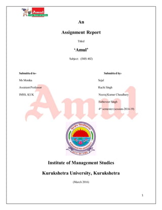 1
An
Assignment Report
Titled
‘Amul’
Subject: (IMS 402)
Submitted to- Submitted by-
Ms Monika Sejal
Assistant Professor Ruchi Singh
IMSS, KUK NeerajKumar Chaudhary
Fatheveer Singh
4rd
semester (session-2014-19)
Institute of Management Studies
Kurukshetra University, Kurukshetra
(March 2016)
 