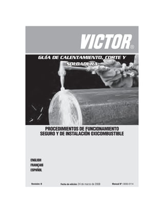 Fecha de edición: 24 de marzo de 2008 Manual N°: 0056-0114
Revisión: B
PROCEDIMIENTOS DE FUNCIONAMIENTO
SEGURO Y DE INSTALACIÓN OXICOMBUSTIBLE
ENGLISH
FRANÇAIS
ESPAÑOL
GUÍA DE CALENTAMIENTO, CORTE Y
SOLDADURA
GUÍA DE CALENTAMIENTO, CORTE Y
SOLDADURA
 