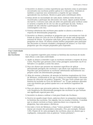 2. Incentive os alunos a contar experiências que ilustrem como os princípios
encontrados nas escrituras podem aplicar-se à vida prática. Estimule-os
também a expressar seus sentimentos a respeito do que estejam
aprendendo nas escrituras. Mostre-se grato pela contribuição deles;
3. Esteja atento às necessidades de cada aluno. Embora todos devam ser
incentivados a participar das discussões em classe, alguns podem hesitar
em fazê-lo. Converse com cada um deles em particular para verificar como
se sentem a respeito de ler em voz alta ou participar da aula. Tenha o
cuidado de não solicitar a participação de alunos que ficariam
constrangidos com isso;
4. Forneça referências das escrituras para ajudar os alunos a encontrar a
resposta de determinadas perguntas;
5. Incentive os alunos a ponderar as perguntas que se encontram no Guia de
Estudo do Aluno do Curso do Livro de Mórmon ao estudar cada designação
semanal de leitura. Ao preparar cada lição, pense em como discutirá essas
perguntas em classe. Os alunos estarão melhor preparados para participar
das discussões se tiverem estudado a designação de leitura e se você fizer
perguntas que eles estejam preparados para responder.
Usar Criatividade
no Ensino
das Escrituras Use as seguintes sugestões para ensinar as histórias das escrituras de modo
mais eficaz e com mais criatividade:
1. Ajude os alunos a entender o que as escrituras ensinam a respeito de Jesus
Cristo. Peça-lhes que pensem como certas passagens aumentam sua fé no
Salvador e os ajudam a sentir Seu amor;
2. Peça aos alunos que pensem em maneiras específicas de aplicar
determinada passagem das escrituras e que dêem suas sugestões à classe.
Peça-lhes que personalizem as escrituras substituindo mentalmente seu
próprio nome em determinadas passagens;
3. Além de ensinar a doutrina, dê atenção às histórias inspiradoras do Livro
de Mórmon, certificando-se de que os alunos as compreendam e discutam
formas de colocá-las em prática. Pergunte: “Por que vocês acham que esta
história foi incluída no Livro de Mórmon?” ou “O que podemos aprender
com esta história que poderá ajudar-nos a ser melhores seguidores de
Cristo?”;
4. Peça aos alunos que procurem palavras, frases ou idéias que se repitam
com freqüência em determinada passagem das escrituras ou que tenham
um significado especial para eles;
5. Incentive os alunos a utilizar o Guia para Estudo das Escrituras;
6. Escreva no quadro-negro frases, palavras-chave ou perguntas relacionadas
às histórias das escrituras. Em seguida, leia ou resuma a história. À medida
que os alunos ouvirem as frases, palavras-chave ou a resposta das
perguntas, faça uma pausa e discuta-as;
7. Em todo o Livro de Mórmon, a frase “vemos portanto” é utilizada para
iniciar um resumo dos princípios ensinados. (Ver, por exemplo, Helamã
3:28.) Depois de ler uma passagem das escrituras, peça aos alunos que a
expliquem, começando com as palavras “vemos portanto”;
Auxílios para o Professor
ix
 