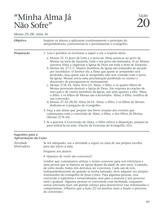 “Minha Alma Já
Não Sofre”
Mosias 25–28; Alma 36
Objetivo Inspirar os alunos a aplicarem continuamente o princípio do
arrependimento, converterem-se e proclamarem o evangelho.
Preparação 1. Leia e pondere as escrituras a seguir e ore a respeito delas:
a. Mosias 25. O povo de Lími e o povo de Alma unem-se ao povo de
Mosias na terra de Zaraenla. Lími e seu povo são batizados. O rei Mosias
autoriza Alma a organizar a Igreja de Deus em toda a terra de Zaraenla.
b. Mosias 26; 27:1–7. Muitos membros da Igreja são induzidos ao pecado
por incrédulos. O Senhor diz a Alma que quem se arrepender será
perdoado, mas quem não se arrepender não será contado com o povo
da Igreja. Mosias envia uma proclamação proibindo os crentes e
descrentes de perseguirem-se mutuamente.
c. Mosias 27:8–31; Alma 36:6–23. Alma, o filho, e os quatro filhos de
Mosias procuram destruir a Igreja de Deus. Em resposta às orações de
seus pais e de outros membros da Igreja, um anjo aparece a eles. Alma,
o filho, e os filhos de Mosias são convertidos. Alma, o filho, testifica de
sua conversão.
d. Mosias 27:32–28:20; Alma 36:24. Alma, o filho, e os filhos de Mosias
dedicam-se à pregação do evangelho.
2. Peça a um aluno que prepare um breve resumo dos eventos que
culminaram com a conversão de Alma, o filho, e dos filhos de Mosias.
(Mosias 27:8–24)
3. Se a gravura A Conversão de Alma, o Filho estiver à disposição, prepare-se
para utilizá-la na aula. (Pacote de Gravuras do Evangelho 321)
Sugestões para a
Apresentação da Lição
Atividade Se for adequado, use a atividade a seguir ou uma de sua própria escolha
Motivadora para dar início à aula.
Pergunte aos alunos:
• Quantos de vocês são conversos?
Lembre que costumamos utilizar o termo converso para nos referirmos a
uma pessoa que se batizou na Igreja depois da idade de oito anos. Contudo,
de certo modo, todos nós devemos ser conversos. Cada um de nós,
independentemente de quando se tenha batizado, deve adquirir seu próprio
testemunho do evangelho de Jesus Cristo. Para algumas pessoas, essa
conversão é repentina e extraordinária, mas para a maioria é um processo
sutil e gradual. Algumas pessoas se convertem com facilidade, enquanto
outras precisam fazer um grande esforço para desenvolver esse testemunho e
compromisso. (Observe que a lição 22 vai mostrar mais a fundo o processo
de conversão.)
89
Lição
20
 