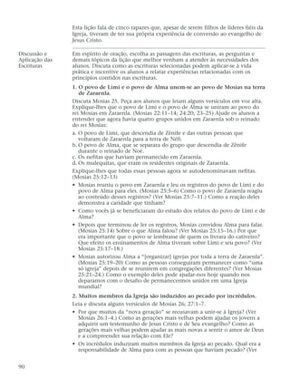 Esta lição fala de cinco rapazes que, apesar de serem filhos de líderes fiéis da
Igreja, tiveram de ter sua própria experiência de conversão ao evangelho de
Jesus Cristo.
Discussão e Em espírito de oração, escolha as passagens das escrituras, as perguntas e
Aplicação das demais tópicos da lição que melhor venham a atender às necessidades dos
Escrituras alunos. Discuta como as escrituras selecionadas podem aplicar-se à vida
prática e incentive os alunos a relatar experiências relacionadas com os
princípios contidos nas escrituras.
1. O povo de Lími e o povo de Alma unem-se ao povo de Mosias na terra
de Zaraenla.
Discuta Mosias 25. Peça aos alunos que leiam alguns versículos em voz alta.
Explique-lhes que o povo de Lími e o povo de Alma se uniram ao povo do
rei Mosias em Zaraenla. (Mosias 22:11–14; 24:20, 23–25) Ajude os alunos a
entender que agora havia quatro grupos unidos em Zaraenla sob o reinado
do rei Mosias:
a. O povo de Lími, que descendia de Zênife e das outras pessoas que
voltaram de Zaraenla para a terra de Néfi.
b. O povo de Alma, que se separara do grupo que descendia de Zênife
durante o reinado de Noé.
c. Os nefitas que haviam permanecido em Zaraenla.
d. Os mulequitas, que eram os residentes originais de Zaraenla.
Explique-lhes que todas essas pessoas agora se autodenominavam nefitas.
(Mosias 25:12–13)
• Mosias reuniu o povo em Zaraenla e leu os registros do povo de Lími e do
povo de Alma para eles. (Mosias 25:5–6) Como o povo de Zaraenla reagiu
ao conteúdo desses registros? (Ver Mosias 25:7–11.) Como a reação deles
demonstra a caridade que tinham?
• Como vocês já se beneficiaram do estudo dos relatos do povo de Lími e de
Alma?
• Depois que terminou de ler os registros, Mosias convidou Alma para falar.
(Mosias 25:14) Sobre o que Alma falou? (Ver Mosias 25:15–16.) Por que
era importante que o povo se lembrasse de quem os livrara do cativeiro?
Que efeito os ensinamentos de Alma tiveram sobre Lími e seu povo? (Ver
Mosias 25:17–18.)
• Mosias autorizou Alma a “[organizar] igrejas por toda a terra de Zaraenla”.
(Mosias 25:19–20) Como as pessoas conseguiram permanecer como “uma
só igreja” depois de se reunirem em congregações diferentes? (Ver Mosias
25:21–24.) Como o exemplo deles pode ajudar-nos hoje quando nos
deparamos com o desafio de permanecermos unidos em uma Igreja
mundial?
2. Muitos membros da Igreja são induzidos ao pecado por incrédulos.
Leia e discuta alguns versículos de Mosias 26; 27:1–7.
• Por que muitos da “nova geração” se recusavam a unir-se à Igreja? (Ver
Mosias 26:1–4.) Como as gerações mais velhas podem ajudar os jovens a
adquirir um testemunho de Jesus Cristo e de Seu evangelho? Como as
gerações mais velhas podem ajudar as mais novas a sentir o amor de Deus
e a compreender sua relação com Ele?
• Os incrédulos induziram muitos membros da Igreja ao pecado. Qual era a
responsabilidade de Alma para com as pessoas que haviam pecado? (Ver
90
 
