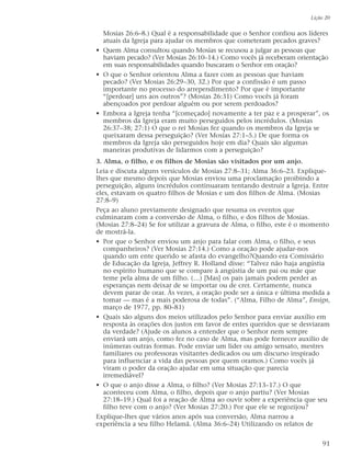 Mosias 26:6–8.) Qual é a responsabilidade que o Senhor confiou aos líderes
atuais da Igreja para ajudar os membros que cometeram pecados graves?
• Quem Alma consultou quando Mosias se recusou a julgar as pessoas que
haviam pecado? (Ver Mosias 26:10–14.) Como vocês já receberam orientação
em suas responsabilidades quando buscaram o Senhor em oração?
• O que o Senhor orientou Alma a fazer com as pessoas que haviam
pecado? (Ver Mosias 26:29–30, 32.) Por que a confissão é um passo
importante no processo do arrependimento? Por que é importante
“[perdoar] uns aos outros”? (Mosias 26:31) Como vocês já foram
abençoados por perdoar alguém ou por serem perdoados?
• Embora a Igreja tenha “[começado] novamente a ter paz e a prosperar”, os
membros da Igreja eram muito perseguidos pelos incrédulos. (Mosias
26:37–38; 27:1) O que o rei Mosias fez quando os membros da Igreja se
queixaram dessa perseguição? (Ver Mosias 27:1–5.) De que forma os
membros da Igreja são perseguidos hoje em dia? Quais são algumas
maneiras produtivas de lidarmos com a perseguição?
3. Alma, o filho, e os filhos de Mosias são visitados por um anjo.
Leia e discuta alguns versículos de Mosias 27:8–31; Alma 36:6–23. Explique-
lhes que mesmo depois que Mosias enviou uma proclamação proibindo a
perseguição, alguns incrédulos continuaram tentando destruir a Igreja. Entre
eles, estavam os quatro filhos de Mosias e um dos filhos de Alma. (Mosias
27:8–9)
Peça ao aluno previamente designado que resuma os eventos que
culminaram com a conversão de Alma, o filho, e dos filhos de Mosias.
(Mosias 27:8–24) Se for utilizar a gravura de Alma, o filho, este é o momento
de mostrá-la.
• Por que o Senhor enviou um anjo para falar com Alma, o filho, e seus
companheiros? (Ver Mosias 27:14.) Como a oração pode ajudar-nos
quando um ente querido se afasta do evangelho?Quando era Comissário
de Educação da Igreja, Jeffrey R. Holland disse: “Talvez não haja angústia
no espírito humano que se compare à angústia de um pai ou mãe que
teme pela alma de um filho. (…) [Mas] os pais jamais podem perder as
esperanças nem deixar de se importar ou de crer. Certamente, nunca
devem parar de orar. Às vezes, a oração pode ser a única e última medida a
tomar — mas é a mais poderosa de todas”. (“Alma, Filho de Alma”, Ensign,
março de 1977, pp. 80–81)
• Quais são alguns dos meios utilizados pelo Senhor para enviar auxílio em
resposta às orações dos justos em favor de entes queridos que se desviaram
da verdade? (Ajude os alunos a entender que o Senhor nem sempre
enviará um anjo, como fez no caso de Alma, mas pode fornecer auxílio de
inúmeras outras formas. Pode enviar um líder ou amigo sensato, mestres
familiares ou professoras visitantes dedicados ou um discurso inspirado
para influenciar a vida das pessoas por quem oramos.) Como vocês já
viram o poder da oração ajudar em uma situação que parecia
irremediável?
• O que o anjo disse a Alma, o filho? (Ver Mosias 27:13–17.) O que
aconteceu com Alma, o filho, depois que o anjo partiu? (Ver Mosias
27:18–19.) Qual foi a reação de Alma ao ouvir sobre a experiência que seu
filho teve com o anjo? (Ver Mosias 27:20.) Por que ele se regozijou?
Explique-lhes que vários anos após sua conversão, Alma narrou a
experiência a seu filho Helamã. (Alma 36:6–24) Utilizando os relatos de
Lição 20
91
 
