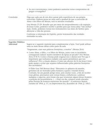 • Ao nos convertermos, como podemos aumentar nosso compromisso de
pregar o evangelho?
Conclusão Diga que cada um de nós deve passar pela experiência de sua própria
conversão. Embora possa ser mais sutil e gradual do que a conversão de
Alma e dos filhos de Mosias, terá os mesmos resultados.
Leia Mosias 27:29. Ressalte que por meio do arrependimento e da expiação
de Jesus Cristo, podemos receber o perdão para que nossa alma “não [sofra]”
mais. Então, podemos tornar-nos instrumentos nas mãos do Senhor para
abençoar a vida das pessoas.
Conforme a orientação do Espírito, preste testemunho das verdades
ensinadas na aula.
Sugestão Didática
Adicional Sugere-se o seguinte material para complementar a lição. Você pode utilizar
uma ou mais dessas idéias como parte da aula.
“Enganaram, com suas palavras lisonjeiras, a muitos” (Mosias 26:6)
• Como Alma, o filho, e os filhos de Mosias, junto com os incrédulos,
conseguiram induzir muitos membros da Igreja ao pecado? (Ver Mosias
26:6; 27:8–9.) Como a lisonja pode enganar-nos e afastar-nos? Por que é
importante que tenhamos cuidado com quem permitimos que nos
influencie? (Ver a citação abaixo.) Como um alicerce de fé em Jesus Cristo
pode ajudar a evitar que sejamos influenciados pelas palavras lisonjeiras
dos incrédulos?
O Élder Ezra Taft Benson disse: “Buscamos os aplausos do mundo,
gostamos de ser honrados pelos homens a quem o mundo honra.
Contudo, há um grande perigo nisso, pois muitas vezes, a fim de receber
essas glórias, precisamos unir nossas forças a influências e práticas
malignas e segui-las, pois foram elas que trouxeram alguns desses homens
a posições de proeminência. (…) Hoje em dia, estamos sendo atacados
pelas lisonjas de homens eminentes do mundo”. (Conference Report,
outubro de 1964, p. 57; ou Improvement Era, dezembro de 1964, p. 1067)
Lição 20
93
 