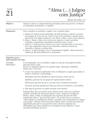 “Alma (…) Julgou
com Justiça”
Mosias 29; Alma 1–4
Objetivo Ajudar os alunos a compreenderem princípios justos de governo e evitarem
as artimanhas sacerdotais e o orgulho.
Preparação Leia e pondere as escrituras a seguir e ore a respeito delas:
a. Mosias 29. Mosias ensina princípios de bom governo e adverte seu povo
dos perigos de se ter um rei. O povo ouve seus conselhos e aponta juízes
para serem seus líderes políticos, com Alma, o filho, como o juiz supremo.
b. Alma 1. Alma, o filho, serve como juiz supremo e sumo sacerdote.
Combate as artimanhas sacerdotais existentes entre o povo.
c. Alma 2–3. Anlici procura tornar-se rei, mas é rejeitado pela voz do povo.
Ele e seus seguidores unem-se aos lamanitas, marcam a fronte de
vermelho e atacam os nefitas fiéis.
d. Alma 4. A Igreja prospera, mas é acometida de orgulho. Alma renuncia à
cadeira de juiz para dedicar-se ao ministério.
Sugestões para a
Apresentação da Lição
Atividade Se for adequado, use a atividade a seguir ou uma de sua própria escolha
Motivadora para dar início à aula.
Escreva as seguintes palavras no quadro-negro: Monarquia, República,
Democracia e Teocracia.
• O que essas palavras significam? (Use as definições a seguir para ajudar os
alunos, conforme a necessidade.)
Monarquia: governo absoluto de uma só pessoa, como um rei.
República: governo de um grupo de representantes eleitos.
Democracia: governo do povo, em que vale a vontade da maioria.
Teocracia: governo guiado por Deus por meio de revelações a um profeta.
• Que tipo de governo os nefitas tiveram com Mosias?
Explique-lhes que, por muitos anos, Mosias serviu como rei e profeta e
recebeu revelações de Deus para liderar o povo. Depois do reinado de
Mosias, Alma, o filho, foi designado juiz supremo do povo de Néfi,
começando assim o “governo dos juízes”. De acordo com as escrituras,
“Alma seguiu os caminhos do Senhor e guardou seus mandamentos e julgou
com justiça”. (Mosias 29:43) Esta lição explica como o sistema de juízes foi
organizado para prover um governo justo e descreve algumas das
dificuldades que Alma enfrentou na condição de juiz supremo e sumo
sacerdote presidente do povo.
94
Lição
21
 