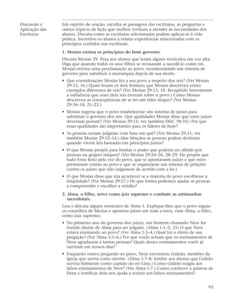 Discussão e Em espírito de oração, escolha as passagens das escrituras, as perguntas e
Aplicação das outros tópicos da lição que melhor venham a atender às necessidades dos
Escrituras alunos. Discuta como as escrituras selecionadas podem aplicar-se à vida
prática. Incentive os alunos a relatar experiências relacionadas com os
princípios contidos nas escrituras.
1. Mosias ensina os princípios do bom governo.
Discuta Mosias 29. Peça aos alunos que leiam alguns versículos em voz alta.
Diga que quando todos os seus filhos se recusaram a sucedê-lo como rei,
Mosias enviou uma proclamação ao povo, recomendando um sistema de
governo para substituir a monarquia depois de sua morte.
• Que considerações Mosias fez a seu povo a respeito dos reis? (Ver Mosias
29:13, 16.) Quais foram os dois homens que Mosias descreveu como
exemplos diferentes de reis? (Ver Mosias 29:13, 18. Recapitule brevemente
a influência que esses dois reis tiveram sobre o povo.) Como Mosias
descreveu as conseqüências de se ter um líder iníquo? (Ver Mosias
29:16–18, 21–23.)
• Mosias sugeriu que o povo estabelecesse um sistema de juízes para
substituir o governo dos reis. Que qualidades Mosias disse que esses juízes
deveriam possuir? (Ver Mosias 29:11; ver também D&C 98:10.) Por que
essas qualidades são importantes para os líderes de hoje?
• As pessoas seriam julgadas com base em quê? (Ver Mosias 29:11; ver
também Mosias 29:12–14.) Que bênçãos as pessoas podem desfrutar
quando vivem leis baseadas em princípios justos?
• O que Mosias propôs para limitar o poder que poderia ser obtido por
pessoas ou grupos iníquos? (Ver Mosias 29:24–26, 28–29. Ele propôs que
tudo fosse feito pela voz do povo, que se apontassem juízes e que estes
prestassem contas ao povo e que se organizasse um sistema de petições
contra os juízes que não julgassem de acordo com a lei.)
• O que Mosias disse que iria acontecer se a maioria do povo escolhesse a
iniqüidade? (Ver Mosias 29:27.) De que forma podemos ajudar as pessoas
a compreender e escolher a retidão?
2. Alma, o filho, serve como juiz supremo e combate as artimanhas
sacerdotais.
Leia e discuta alguns versículos de Alma 1. Explique-lhes que o povo seguiu
os conselhos de Mosias e apontou juízes em toda a terra, com Alma, o filho,
como juiz supremo.
• No primeiro ano do governo dos juízes, um homem chamado Neor foi
trazido diante de Alma para ser julgado. (Alma 1:1–2, 15) O que Neor
estava ensinando ao povo? (Ver Alma 1:3–4.) Qual foi o efeito de sua
pregação? (Ver Alma 1:5–6.) Por que vocês acham que os ensinamentos de
Neor agradaram a tantas pessoas? Quais desses ensinamentos vocês já
ouviram em nossos dias?
• Enquanto estava pregando ao povo, Neor encontrou Gideão, membro da
Igreja que servia como mestre. (Alma 1:7–8; lembre aos alunos que Gideão
servira fielmente como capitão do rei Lími.) Como Gideão reagiu aos
falsos ensinamentos de Neor? (Ver Alma 1:7.) Como conhecer a palavra de
Deus e testificar dela nos ajuda a resistir aos falsos ensinamentos?
95
 