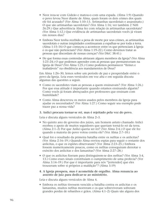 • Neor irou-se com Gideão e matou-o com uma espada. (Alma 1:9) Quando
o povo levou Neor diante de Alma, quais foram os dois crimes dos quais
ele foi acusado? (Ver Alma 1:10–13. Artimanhas sacerdotais e assassinato.)
O que são artimanhas sacerdotais? (Ver Alma 1:16; ver também 2 Néfi
26:29.) Que advertência Alma fez com relação às artimanhas sacerdotais?
(Ver Alma 1:12.) Que evidência de artimanhas sacerdotais vocês já viram
em nossos dias?
• Embora Neor tenha recebido a pena de morte por seus crimes, as artimanhas
sacerdotais e outras iniqüidades continuaram a espalhar-se por toda a terra.
(Alma 1:15–16) O que começou a acontecer entre os que pertenciam à Igreja
e os que não pertenciam? (Ver Alma 1:19–22.) Como devemos tratar as
pessoas que discordam de nossas crenças? (Ver D&C 38:41.)
• De que forma essas contendas afetaram alguns membros da Igreja? (Ver Alma
1:23–24.) O que podemos aprender com as pessoas que permaneceram na
Igreja de Deus? (Ver Alma 1:25.) Como podemos permanecer “firmes e
inabaláveis” na obediência aos mandamentos de Deus?
Em Alma 1:26–30, lemos sobre um período de paz e prosperidade entre o
povo da Igreja. Leia esses versículos em voz alta e em seguida discuta
algumas das questões a seguir.
• Como os sacerdotes viam as pessoas a quem ensinavam? (Ver Alma 1:26.)
Por que essa atitude é importante quando estamos ensinando alguém?
Como vocês já foram abençoados por professores que ensinam com
humildade?
• Como Alma descreveu os meios usados pelos membros da Igreja para
ajudar os necessitados? (Ver Alma 1:27.) Como seguir seu exemplo pode
trazer paz a nossa vida?
3. Anlici procura tornar-se rei, mas é rejeitado pela voz do povo.
Leia e discuta alguns versículos de Alma 2–3.
• No quinto ano do governo dos juízes, um homem astuto chamado Anlici
recebeu o apoio de muitos seguidores que queriam torná-lo rei da terra.
(Alma 2:1–2) Por que Anlici queria ser rei? (Ver Alma 2:4.) O que ele fez
quando a maioria do povo votou contra ele? (Ver Alma 2:7–10.)
• Qual foi o resultado da primeira batalha entre os nefitas e os anlicitas?
(Ver Alma 2:16–19.) Quando Alma enviou espias para seguir o restante dos
anlicitas, o que os espiões observaram? (Ver Alma 2:23–25.) Embora
fossem numericamente poucos, como os nefitas conseguiram derrotar o
exército dos anlicitas e dos lamanitas? (Ver Alma 2:27–28.)
• O que os anlicitas fizeram para distinguirem-se dos nefitas? (Ver Alma 3:4,
13.) Como esses sinais constituíam o cumprimento de uma profecia? (Ver
Alma 3:14–19.) Por que é importante para nós “[entender] que eles
trouxeram sobre si próprios a maldição”? (Alma 3:19)
4. A Igreja prospera, mas é acometida de orgulho. Alma renuncia ao
assento de juiz para dedicar-se ao ministério.
Leia e discuta alguns versículos de Alma 4.
• Embora os nefitas tivessem vencido a batalha contra os anlicitas e os
lamanitas, muitos nefitas morreram e os que sobreviveram sofreram
grandes perdas de rebanhos e grãos. (Alma 4:1–2) Quais são alguns dos
96
 