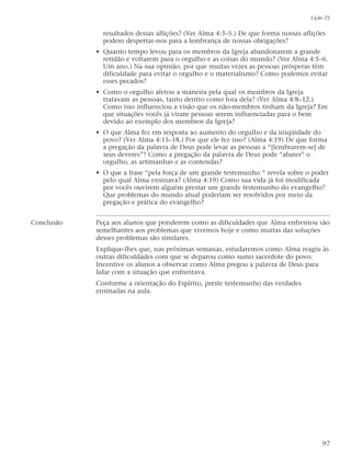 resultados dessas aflições? (Ver Alma 4:3–5.) De que forma nossas aflições
podem despertar-nos para a lembrança de nossas obrigações?
• Quanto tempo levou para os membros da Igreja abandonarem a grande
retidão e voltarem para o orgulho e as coisas do mundo? (Ver Alma 4:5–6.
Um ano.) Na sua opinião, por que muitas vezes as pessoas prósperas têm
dificuldade para evitar o orgulho e o materialismo? Como podemos evitar
esses pecados?
• Como o orgulho afetou a maneira pela qual os membros da Igreja
tratavam as pessoas, tanto dentro como fora dela? (Ver Alma 4:8–12.)
Como isso influenciou a visão que os não-membros tinham da Igreja? Em
que situações vocês já viram pessoas serem influenciadas para o bem
devido ao exemplo dos membros da Igreja?
• O que Alma fez em resposta ao aumento do orgulho e da iniqüidade do
povo? (Ver Alma 4:15–18.) Por que ele fez isso? (Alma 4:19) De que forma
a pregação da palavra de Deus pode levar as pessoas a “[lembrarem-se] de
seus deveres”? Como a pregação da palavra de Deus pode “abater” o
orgulho, as artimanhas e as contendas?
• O que a frase “pela força de um grande testemunho “ revela sobre o poder
pelo qual Alma ensinava? (Alma 4:19) Como sua vida já foi modificada
por vocês ouvirem alguém prestar um grande testemunho do evangelho?
Que problemas do mundo atual poderiam ser resolvidos por meio da
pregação e prática do evangelho?
Conclusão Peça aos alunos que ponderem como as dificuldades que Alma enfrentou são
semelhantes aos problemas que vivemos hoje e como muitas das soluções
desses problemas são similares.
Explique-lhes que, nas próximas semanas, estudaremos como Alma reagiu às
outras dificuldades com que se deparou como sumo sacerdote do povo.
Incentive os alunos a observar como Alma pregou a palavra de Deus para
lidar com a situação que enfrentava.
Conforme a orientação do Espírito, preste testemunho das verdades
ensinadas na aula.
Lição 21
97
 