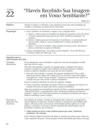 “Haveis Recebido Sua Imagem
em Vosso Semblante?”
Alma 5–7
Objetivo Ajudar os alunos a entender o que significa passar por uma mudança de
coração e continuar no processo de conversão.
Preparação 1. Leia e pondere as escrituras a seguir e ore a respeito delas:
a. Alma 5. Alma exorta os membros da Igreja de Zaraenla a viver de modo
a estarem preparados para passar por uma “poderosa mudança” de
coração.
b. Alma 6. Muitas pessoas de Zaraenla se humilham e se arrependem de
seus pecados. Alma e o povo estabelecem a ordem da Igreja em
Zaraenla.
c. Alma 7. No vale de Gideão, Alma testifica de Jesus Cristo. Incentiva o
povo a continuar a seguir ao Salvador.
2. Leitura complementar: “Acautelai-vos do Orgulho” (Ezra Taft Benson,
A Liahona, julho de 1989, pp. 3–6.)
Sugestões para a
Apresentação da Lição
Atividade Se for adequado, use a atividade a seguir ou uma de sua própria escolha
Motivadora para dar início à aula.
Desenhe dois grandes corações no quadro-negro. Explique-lhes que o
coração costuma ser usado como símbolo de nossos desejos e afeições.
Escreva a palavra Orgulhoso em cima de um dos corações.
• Para que está voltado o coração das pessoas orgulhosas? (Peça a dois
alunos que leiam Alma 4:8 e Alma 5:53 em voz alta.) Quais são alguns
exemplos de “coisas vãs do mundo”? (Escreva as respostas dos alunos no
coração em que está escrita a palavra Orgulhoso.)
Escreva a palavra Humilde em cima do segundo coração.
• O que as pessoas humildes desejam? (Escreva as respostas dos alunos no
coração em cima do qual está escrita a palavra Humilde.)
Diga que quando nos humilhamos diante de Deus, estamos preparados para
“[nascer] de Deus” e experimentar uma “poderosa mudança em [nosso]
coração”. (Alma 5:14) Esta lição mostra as condições necessárias para que o
Senhor modifique nosso coração.
Discussão e Em espírito de oração, escolha as passagens das escrituras, as perguntas e
Aplicação das outros tópicos da lição que melhor venham a atender às necessidades dos
Escrituras alunos. Discuta como as escrituras selecionadas podem aplicar-se à vida
prática e incentive os alunos a relatar experiências relacionadas com os
princípios contidos nas escrituras.
1. Alma ensina ao povo como podem passar por uma “poderosa
mudança” de coração.
Leia e discuta alguns versículos de Alma 5. Lembre aos alunos que Alma era
o juiz supremo do povo. Nessa posição, tinha autoridade para fazer com que
98
Lição
22
 