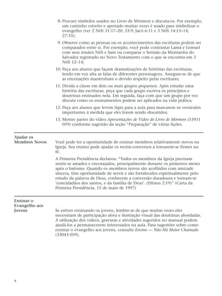 8. Procure símbolos usados no Livro de Mórmon e discuta-os. Por exemplo,
um caminho estreito e apertado muitas vezes é usado para simbolizar o
evangelho (ver 2 Néfi 31:17–20; 33:9; Jacó 6:11 e 3 Néfi 14:13–14;
27:33);
9. Observe como as pessoas ou os acontecimentos das escrituras podem ser
comparados entre si. Por exemplo, você pode contrastar Lamã e Lemuel
com seus irmãos Néfi e Sam ou comparar o Sermão da Montanha do
Salvador registrado no Novo Testamento com o que se encontra em 3
Néfi 12–14;
10. Peça aos alunos que façam dramatizações de histórias das escrituras,
lendo em voz alta as falas de diferentes personagens. Assegure-se de que
as encenações mantenham o devido respeito pelas escrituras;
11. Divida a classe em dois ou mais grupos pequenos. Após estudar uma
história das escrituras, peça que cada grupo escreva os princípios e
doutrinas ensinados nela. Em seguida, faça com que um grupo por vez
discuta como os ensinamentos podem ser aplicados na vida prática;
12. Peça aos alunos que levem lápis para a aula para marcarem os versículos
importantes à medida que eles forem sendo discutidos;
13. Mostre partes do vídeo Apresentações de Vídeo do Livro de Mórmon (53911
059) conforme sugestão da seção “Preparação” de várias lições.
Ajudar os
Membros Novos Você pode ter a oportunidade de ensinar membros relativamente novos na
Igreja. Seu ensino pode ajudar os recém-conversos a tornarem-se firmes na
fé.
A Primeira Presidência declarou: “Todos os membros da Igreja precisam
sentir-se amados e encorajados, principalmente durante os primeiros meses
após o batismo. Quando os membros novos são acolhidos com amizade
sincera, têm oportunidade de servir e são fortalecidos espiritualmente pelo
estudo da palavra de Deus, conhecem a conversão duradoura e tornam-se
‘concidadãos dos santos, e da família de Deus’. (Efésios 2:19)” (Carta da
Primeira Presidência, 15 de maio de 1997)
Ensinar o
Evangelho aos
Jovens Se estiver ensinando os jovens, lembre-se de que muitas vezes eles
necessitam de participação ativa e ilustração visual das doutrinas abordadas.
A utilização dos vídeos, gravuras e atividades sugeridos no manual podem
ajudá-los a permanecerem interessados na aula. Para sugestões sobre como
ensinar o evangelho aos jovens, consulte Ensino — Não Há Maior Chamado
(33043 059).
x
 