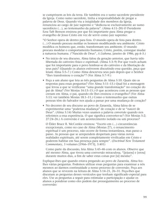 se cumprissem as leis da terra. Ele também era o sumo sacerdote presidente
da Igreja. Como sumo sacerdote, tinha a responsabilidade de pregar a
palavra de Deus. Quando viu a iniqüidade dos membros da Igreja,
renunciou ao cargo de juiz supremo e “dedicou-se exclusivamente ao sumo
sacerdócio (…), ao testemunho da palavra”. (Alma 4:11–20) O Presidente
Ezra Taft Benson ensinou por que foi importante para Alma pregar o
evangelho de Jesus Cristo em vez de servir como juiz supremo:
“O Senhor opera de dentro para fora. O mundo opera de fora para dentro.
(…) O mundo procura moldar os homens modificando seu ambiente. Cristo
modifica os homens que, então, transformam seu ambiente. O mundo
procura modelar o comportamento humano; Cristo, porém, consegue mudar
a natureza humana. (“Nascido de Deus”, A Liahona, janeiro de 1986, pp.4–5.)
• No início de seu discurso, Alma falou da geração anterior, que havia sido
libertada do cativeiro físico e espiritual. (Alma 5:3–9) Por que vocês acham
que foi importante para o povo lembrar-se do cativeiro e da libertação de
seus pais? (Quando os alunos estiverem discutindo essa questão, peça que
leiam Alma 5:5–7.) Como Alma descreveu seus pais depois que o Senhor
“lhes transformou o coração”? (Ver Alma 5:7–9.)
• Peça a um aluno que leia as três perguntas de Alma 5:10. Quais são as
respostas para essas perguntas? (Ver Alma 5:11–13.) Qual foi a mensagem
que levou a que se verificasse “uma grande transformação” no coração do
pai de Alma? (Ver Mosias 16:13–15.) O que aconteceu com as pessoas que
creram em Alma, o pai, quando ele lhes ensinou o evangelho? (Ver Alma
5:13; ver também Mosias 18:1–11.) Como o testemunho que outras
pessoas têm do Salvador nos ajuda a passar por uma mudança de coração?
• No decorrer de seu discurso ao povo de Zaraenla, Alma falou de se
experimentar uma “poderosa mudança” de coração e de se “nascer de
Deus”. (Alma 5:14) Muitas vezes usamos a palavra conversão quando nos
referimos a essa experiência. O que significa converter-se? (Ver Mosias 5:2;
27:24–26.) A conversão é um acontecimento isolado ou um processo?
O Élder Bruce R. McConkie ensinou: “Exceto em (…) circunstâncias
excepcionais, como no caso de Alma (Mosias 27), o renascimento
espiritual é um processo, não ocorre de forma instantânea, mas passo a
passo. As pessoas que se arrependem despertam para várias novas
realidades espirituais, até serem completamente vivificadas em Cristo e
poderem habitar em Sua presença para sempre”. (Doctrinal New Testament
Commentary, 3 volumes [1966–1973], 3:401)
Como parte da discussão, leia Alma 5:45–46 com os alunos. Observe que
até mesmo Alma, que tivera uma conversão miraculosa, “[jejuou] e [orou]
durante muitos dias, a fim de saber estas coisas por [si] mesmo”.
Explique-lhes que quando estava pregando ao povo de Zaraenla, Alma fez-
lhes várias perguntas. Podemos utilizar essas perguntas para examinar a nós
mesmos ao darmos continuidade a nosso processo de conversão. Peça aos
alunos que se revezem na leitura de Alma 5:14–21, 26–31. Peça-lhes que
discutam as perguntas desses versículos que tenham significado especial para
eles. Use as perguntas a seguir para estimular a participação e ajudar os
alunos a ponderar como eles podem dar prosseguimento ao processo de
conversão:
99
 