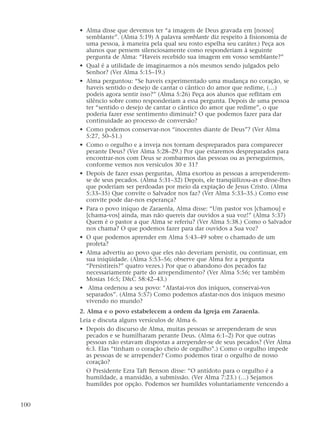 • Alma disse que devemos ter “a imagem de Deus gravada em [nosso]
semblante”. (Alma 5:19) A palavra semblante diz respeito à fisionomia de
uma pessoa, à maneira pela qual seu rosto espelha seu caráter.) Peça aos
alunos que pensem silenciosamente como responderiam à seguinte
pergunta de Alma: “Haveis recebido sua imagem em vosso semblante?”
• Qual é a utilidade de imaginarmos a nós mesmos sendo julgados pelo
Senhor? (Ver Alma 5:15–19.)
• Alma perguntou: “Se haveis experimentado uma mudança no coração, se
haveis sentido o desejo de cantar o cântico do amor que redime, (…)
podeis agora sentir isso?” (Alma 5:26) Peça aos alunos que reflitam em
silêncio sobre como responderiam a essa pergunta. Depois de uma pessoa
ter “sentido o desejo de cantar o cântico do amor que redime”, o que
poderia fazer esse sentimento diminuir? O que podemos fazer para dar
continuidade ao processo de conversão?
• Como podemos conservar-nos “inocentes diante de Deus”? (Ver Alma
5:27, 50–51.)
• Como o orgulho e a inveja nos tornam despreparados para comparecer
perante Deus? (Ver Alma 5:28–29.) Por que estaremos despreparados para
encontrar-nos com Deus se zombarmos das pessoas ou as perseguirmos,
conforme vemos nos versículos 30 e 31?
• Depois de fazer essas perguntas, Alma exortou as pessoas a arrependerem-
se de seus pecados. (Alma 5:31–32) Depois, ele tranqüilizou-as e disse-lhes
que poderiam ser perdoadas por meio da expiação de Jesus Cristo. (Alma
5:33–35) Que convite o Salvador nos faz? (Ver Alma 5:33–35.) Como esse
convite pode dar-nos esperança?
• Para o povo iníquo de Zaraenla, Alma disse: “Um pastor vos [chamou] e
[chama-vos] ainda, mas não quereis dar ouvidos a sua voz!” (Alma 5:37)
Quem é o pastor a que Alma se referiu? (Ver Alma 5:38.) Como o Salvador
nos chama? O que podemos fazer para dar ouvidos a Sua voz?
• O que podemos aprender em Alma 5:43–49 sobre o chamado de um
profeta?
• Alma advertiu ao povo que eles não deveriam persistir, ou continuar, em
sua iniqüidade. (Alma 5:53–56; observe que Alma fez a pergunta
“Persistireis?” quatro vezes.) Por que o abandono dos pecados faz
necessariamente parte do arrependimento? (Ver Alma 5:56; ver também
Mosias 16:5; D&C 58:42–43.)
• Alma ordenou a seu povo: “Afastai-vos dos iníquos, conservai-vos
separados”. (Alma 5:57) Como podemos afastar-nos dos iníquos mesmo
vivendo no mundo?
2. Alma e o povo estabelecem a ordem da Igreja em Zaraenla.
Leia e discuta alguns versículos de Alma 6.
• Depois do discurso de Alma, muitas pessoas se arrependeram de seus
pecados e se humilharam perante Deus. (Alma 6:1–2) Por que outras
pessoas não estavam dispostas a arrepender-se de seus pecados? (Ver Alma
6:3. Elas “tinham o coração cheio de orgulho”.) Como o orgulho impede
as pessoas de se arrepender? Como podemos tirar o orgulho de nosso
coração?
O Presidente Ezra Taft Benson disse: “O antídoto para o orgulho é a
humildade, a mansidão, a submissão. (Ver Alma 7:23.) (…) Sejamos
humildes por opção. Podemos ser humildes voluntariamente vencendo a
100
 