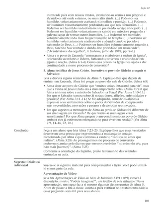 inimizade para com nossos irmãos, estimando-os como a nós próprios e
alçando-os até onde estamos, ou mais alto ainda. (…) Podemos ser
humildes voluntariamente aceitando conselhos e punição. (…) Podemos
ser humildes voluntariamente perdoando aos que nos ofenderam. (…)
Podemos ser humildes voluntariamente prestando serviço abnegado. (…)
Podemos ser humildes voluntariamente saindo em missão e pregando a
palavra capaz de tornar outros humildes. (…) Podemos ser humildes
voluntariamente indo mais freqüentemente ao templo. (…) Podemos ser
humildes voluntariamente confessando e abandonando o pecado e
nascendo de Deus. (…) Podemos ser humildes voluntariamente amando a
Deus, fazendo Sua vontade e dando-Lhe prioridade em nossa vida”.
(“Acautelai-vos do orgulho”, A Liahona, julho de 1989, pp. 5–6.)
• Alma e o povo de Zaraenla “começaram a estabelecer a ordem da Igreja”,
ordenando sacerdotes e élderes, batizando conversos e reunindo-se em
jejum e oração. (Alma 6:1–6) Como essa ordem na Igreja nos ajuda a dar
continuidade a nosso processo de conversão?
3. Alma testifica de Jesus Cristo. Incentiva o povo de Gideão a seguir o
Salvador.
Leia e discuta alguns versículos de Alma 7. Explique-lhes que depois de
ensinar em Zaraenla, Alma foi pregar ao povo do vale de Gideão. (Alma 6:8)
• Alma disse ao povo de Gideão que “muitas coisas [estavam] para vir”, mas
que a vinda de Jesus Cristo era a mais importante delas. (Alma 7:7) O que
Alma ensinou sobre a missão do Salvador na Terra? (Ver Alma 7:10–13.)
Por que o Salvador tomou sobre Si nossas dores, aflições, enfermidades e
pecados? (Ver Alma 7:11–14.) Se for adequado, convide os alunos a
expressar seus sentimentos sobre o poder do Salvador de compreender
suas necessidades, provações e pesares e de perdoar seus pecados.
• Em que aspectos a mensagem de Alma ao povo de Gideão foi diferente de
sua mensagem em Zaraenla? De que forma as mensagens eram
semelhantes? Por que Alma pregou o arrependimento ao povo de Gideão
embora eles já estivessem esforçando-se para viver em retidão? (Ver Alma
7:9, 14–16, 22, 26.)
Conclusão Peça a um aluno que leia Alma 7:23–25. Explique-lhes que esses versículos
descrevem uma pessoa que experimentou a mudança de coração
mencionada por Alma e que continua a cantar o “cântico do amor que
redime”. (Alma 5:26) Ao prosseguirmos no processo de conversão,
poderemos ansiar pelo dia em que seremos recebidos “no reino do céu, para
não mais [sairmos]”. (Alma 7:25)
Conforme a orientação do Espírito, preste testemunho das verdades
ensinadas na aula.
Sugestão Didática
Adicional Sugere-se o seguinte material para complementar a lição. Você pode utilizá-
lo como parte da aula.
Apresentação de Vídeo
Se a fita Apresentações de Vídeo do Livro de Mórmon (53911 059) estiver à
disposição, mostre “Podeis imaginar?”, um trecho de sete minutos. Nessa
apresentação, um rapaz faz a si mesmo algumas das perguntas de Alma 5.
Antes de passar a fita à classe, assista-a para verificar se o tratamento dado a
essas perguntas será útil para seus alunos.
Lição 22
101
 