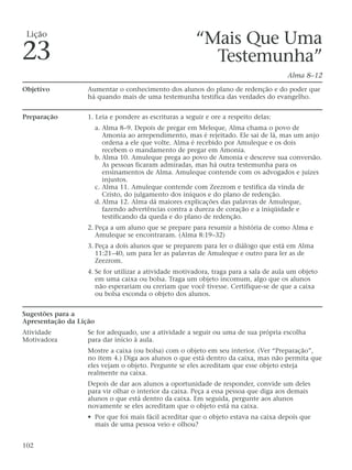 “Mais Que Uma
Testemunha”
Alma 8–12
Objetivo Aumentar o conhecimento dos alunos do plano de redenção e do poder que
há quando mais de uma testemunha testifica das verdades do evangelho.
Preparação 1. Leia e pondere as escrituras a seguir e ore a respeito delas:
a. Alma 8–9. Depois de pregar em Meleque, Alma chama o povo de
Amonia ao arrependimento, mas é rejeitado. Ele sai de lá, mas um anjo
ordena a ele que volte. Alma é recebido por Amuleque e os dois
recebem o mandamento de pregar em Amonia.
b. Alma 10. Amuleque prega ao povo de Amonia e descreve sua conversão.
As pessoas ficaram admiradas, mas há outra testemunha para os
ensinamentos de Alma. Amuleque contende com os advogados e juízes
injustos.
c. Alma 11. Amuleque contende com Zeezrom e testifica da vinda de
Cristo, do julgamento dos iníquos e do plano de redenção.
d. Alma 12. Alma dá maiores explicações das palavras de Amuleque,
fazendo advertências contra a dureza de coração e a iniqüidade e
testificando da queda e do plano de redenção.
2. Peça a um aluno que se prepare para resumir a história de como Alma e
Amuleque se encontraram. (Alma 8:19–32)
3. Peça a dois alunos que se preparem para ler o diálogo que está em Alma
11:21–40, um para ler as palavras de Amuleque e outro para ler as de
Zeezrom.
4. Se for utilizar a atividade motivadora, traga para a sala de aula um objeto
em uma caixa ou bolsa. Traga um objeto incomum, algo que os alunos
não esperariam ou creriam que você tivesse. Certifique-se de que a caixa
ou bolsa esconda o objeto dos alunos.
Sugestões para a
Apresentação da Lição
Atividade Se for adequado, use a atividade a seguir ou uma de sua própria escolha
Motivadora para dar início à aula.
Mostre a caixa (ou bolsa) com o objeto em seu interior. (Ver “Preparação”,
no item 4.) Diga aos alunos o que está dentro da caixa, mas não permita que
eles vejam o objeto. Pergunte se eles acreditam que esse objeto esteja
realmente na caixa.
Depois de dar aos alunos a oportunidade de responder, convide um deles
para vir olhar o interior da caixa. Peça a essa pessoa que diga aos demais
alunos o que está dentro da caixa. Em seguida, pergunte aos alunos
novamente se eles acreditam que o objeto está na caixa.
• Por que foi mais fácil acreditar que o objeto estava na caixa depois que
mais de uma pessoa veio e olhou?
102
Lição
23
 