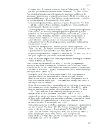 • Como os juízes de Amonia ganhavam dinheiro? (Ver Alma 11:1, 20.) Por
que eles queriam contender com Alma e Amuleque? (Ver Alma 11:20.)
Peça aos dois alunos previamente designados que leiam o diálogo entre
Amuleque e Zeezrom, que se encontra em Alma 14:21–40. Ou então, use a
sugestão didática que está no final da lição para introduzir esses versículos.
Em seguida, discuta as demais questões desta seção.
• Como Amuleque respondeu à primeira pergunta de Zeezrom? (Ver Alma
11:21–22.) Como podemos manter nossas palavras e ensinamentos em
harmonia com o Espírito do Senhor?
• Zeezrom perguntou a Amuleque se Jesus salvaria o povo em seus pecados.
(Alma 11:34) Que motivos Amuleque apresentou para dizer que não
podemos ser salvos em nossos pecados? (Ver Alma 11:34, 37.) Qual é a
diferença entre a falsa idéia de sermos salvos em nossos pecados e a
verdade de que podemos ser salvos de nossos pecados? (Se não nos
arrependermos e permanecermos em nosso estado pecador, não
poderemos ser salvos. Se nos arrependermos, Jesus Cristo poderá salvar-
nos de nossos pecados.)
• Que bênçãos da expiação de Cristo se aplicam a todas as pessoas? (Ver
Alma 11:42–43.) Que bênçãos se destinam apenas aos que tiverem fé Nele
e guardarem Seus mandamentos? (Ver Alma 11:40–41.)
• O que Amuleque ensinou a respeito da ressurreição? (Ver Alma 11:43–45.)
Por que é importante que conheçamos essas verdades?
4. Alma dá maiores explicações sobre as palavras de Amuleque e adverte
contra a dureza de coração.
Leia e discuta alguns versículos de Alma 12. Ressalte que depois que
Amuleque respondeu às indagações de Zeezrom, este “começou a tremer”.
(Alma 11:46) Ao ver isso, Alma iniciou seu pronunciamento “[confirmando]
as palavras de Amuleque (…) [para] esclarecer as escrituras além daquilo que
Amuleque fizera”. (Alma 12:1)
• Pelas palavras de Alma a Zeezrom em Alma 12:3–6, o que podemos
aprender sobre o que Satanás deseja e a forma pela qual trabalha?
(Ressalte que, muitas vezes, Satanás tenta enganar uma pessoa a fim de
levar muitas outras à destruição.) Como podemos proteger-nos contra as
estratégias sutis de Satanás?
• O que Alma ensinou sobre a forma pela qual a condição de nosso coração
afeta nossa compreensão da palavra de Deus? (Ver Alma 12:9–11.) Que
bênçãos recebem as pessoas que não endurecem o coração? (Ver Alma
12:10.) Como podemos desenvolver um coração que reconheça,
compreenda e aceite a palavra de Deus? (Ver 1 Néfi 2:16; 15:11.)
• Alma ensinou que as pessoas que endurecerem o coração contra a palavra
de Deus serão condenadas por suas palavras, obras e pensamentos. (Alma
12:13–14) Por que vocês acham que o Senhor nos julga por nossos
pensamentos além de nossas palavras e obras?
• Como Alma descreveu o estado de quem não se arrepender e assim morrer
em seus pecados? (Ver Alma 12:14–18.) Por que essas pessoas “estarão
como se não tivesse havido redenção alguma”? (Ver D&C 19:16–18.)
• Alma 12:22–34 contém a explicação de Alma para a queda de Adão e o
plano de redenção. O que Alma ensinou sobre o propósito da
mortalidade? (Ver Alma 12:24.) Como a compreensão desse princípio
pode ajudar-nos a viver em retidão?
Lição 23
105
 