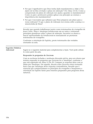 • Por que é significativo que Deus tenha dado mandamentos a Adão e Eva
depois de ter-lhes revelado o plano de redenção? (Ver Alma 12:32.) Como a
compreensão do plano de redenção nos ajuda a guardar os mandamentos?
Como os pais e professores podem aplicar esse princípio ao ensinar a
importância dos mandamentos?
• Por que é necessário que saibamos que Deus preparou um plano para a
nossa redenção? O que o plano de redenção nos ensina sobre a justiça e a
misericórdia de Deus?
Conclusão Ressalte que quando trabalharam juntos como testemunhas do evangelho de
Jesus Cristo, Alma e Amuleque fortaleceram um ao outro e ensinaram
princípios grandiosos sobre o plano de redenção. Incentive os alunos a
buscar oportunidades de fortalecerem-se mutuamente ao prestarem
testemunho do evangelho.
Conforme a orientação do Espírito, preste testemunho das verdades
ensinadas na aula.
Sugestão Didática
Adicional Sugere-se o seguinte material para complementar a lição. Você pode utilizá-
lo como parte da aula.
Responder às perguntas de Zeezrom
Com as escrituras fechadas e nenhuma discussão prévia, peça aos alunos que
tentem responder às perguntas que Zeezrom fez a Amuleque, conforme o
que está registrado em Alma 11:26–39. Compare as respostas deles com as
dadas por Amuleque. Em seguida, discuta como Zeezrom estava tentando
fazer com que Amuleque desse respostas contraditórias. Ressalte que é
essencial que compreendamos os princípios do evangelho e busquemos a
orientação do Espírito Santo para estarmos preparados para perguntas dessa
natureza.
106
 