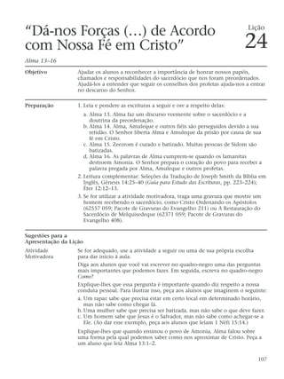 “Dá-nos Forças (…) de Acordo
com Nossa Fé em Cristo”
Alma 13–16
Objetivo Ajudar os alunos a reconhecer a importância de honrar nossos papéis,
chamados e responsabilidades do sacerdócio que nos foram preordenados.
Ajudá-los a entender que seguir os conselhos dos profetas ajuda-nos a entrar
no descanso do Senhor.
Preparação 1. Leia e pondere as escrituras a seguir e ore a respeito delas:
a. Alma 13. Alma faz um discurso veemente sobre o sacerdócio e a
doutrina da preordenação.
b. Alma 14. Alma, Amuleque e outros fiéis são perseguidos devido a sua
retidão. O Senhor liberta Alma e Amuleque da prisão por causa de sua
fé em Cristo.
c. Alma 15. Zeezrom é curado e batizado. Muitas pessoas de Sidom são
batizadas.
d. Alma 16. As palavras de Alma cumprem-se quando os lamanitas
destroem Amonia. O Senhor prepara o coração do povo para receber a
palavra pregada por Alma, Amuleque e outros profetas.
2. Leitura complementar: Seleções da Tradução de Joseph Smith da Bíblia em
Inglês, Gênesis 14:25–40 (Guia para Estudo das Escrituras, pp. 223–224);
Éter 12:12–13.
3. Se for utilizar a atividade motivadora, traga uma gravura que mostre um
homem recebendo o sacerdócio, como Cristo Ordenando os Apóstolos
(62557 059; Pacote de Gravuras do Evangelho 211) ou A Restauração do
Sacerdócio de Melquisedeque (62371 059; Pacote de Gravuras do
Evangelho 408).
Sugestões para a
Apresentação da Lição
Atividade Se for adequado, use a atividade a seguir ou uma de sua própria escolha
Motivadora para dar início à aula.
Diga aos alunos que você vai escrever no quadro-negro uma das perguntas
mais importantes que podemos fazer. Em seguida, escreva no quadro-negro
Como?
Explique-lhes que essa pergunta é importante quando diz respeito a nossa
conduta pessoal. Para ilustrar isso, peça aos alunos que imaginem o seguinte:
a. Um rapaz sabe que precisa estar em certo local em determinado horário,
mas não sabe como chegar lá.
b. Uma mulher sabe que precisa ser batizada, mas não sabe o que deve fazer.
c. Um homem sabe que Jesus é o Salvador, mas não sabe como achegar-se a
Ele. (Ao dar esse exemplo, peça aos alunos que leiam 1 Néfi 15:14.)
Explique-lhes que quando ensinou o povo de Amonia, Alma falou sobre
uma forma pela qual podemos saber como nos aproximar de Cristo. Peça a
um aluno que leia Alma 13:1–2.
107
Lição
24
 
