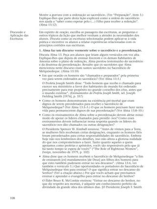 Mostre a gravura com a ordenação ao sacerdócio. (Ver “Preparação”, item 3.)
Explique-lhes que parte desta lição explicará como a ordem do sacerdócio
nos ajuda a “saber como esperar pelo (…) Filho para receber a redenção”.
(Alma 13:12)
Discussão e Em espírito de oração, escolha as passagens das escrituras, as perguntas e
Aplicação das outros tópicos da lição que melhor venham a atender às necessidades dos
Escrituras alunos. Discuta como as escrituras selecionadas podem aplicar-se à vida
prática e incentive os alunos a relatar experiências relacionadas com os
princípios contidos nas escrituras.
1. Alma faz um discurso veemente sobre o sacerdócio e a preordenação.
Discuta Alma 13. Peça aos alunos que leiam alguns versículos em voz alta.
Explique-lhes que depois de ensinar Zeezrom e os demais habitantes de
Amonia sobre o plano de redenção, Alma prestou testemunho do sacerdócio
e da doutrina da preordenação. Ressalte que os sacerdotes que Alma
mencionou neste discurso eram sumos sacerdotes no Sacerdócio de
Melquisedeque. (Alma 13:10)
• Em que ocasião os homens são “chamados e preparados” pela primeira
vez para serem ordenados ao sacerdócio? (Ver Alma 13:3.)
O Profeta Joseph Smith disse: “Todo homem que recebe o chamado para
exercer seu ministério a favor dos habitantes do mundo foi ordenado
precisamente para esse propósito no grande conselho dos céus, antes que
o mundo existisse”. (Ensinamentos do Profeta Joseph Smith, sel. Joseph
Fielding Smith [1976], p. 357)
• Como os homens demonstraram na existência pré-mortal que eram
dignos de serem preordenados para receber o Sacerdócio de
Melquisedeque? (Ver Alma 13:3–5.) O que os homens precisam fazer nesta
vida para permanecerem dignos de sua preordenação? (Ver Alma 13:8–10.)
• Como os ensinamentos de Alma sobre a preordenação devem afetar nosso
modo de apoiar os líderes chamados para presidir- nos? Como esses
ensinamentos devem influenciar nossa resposta quando os líderes do
sacerdócio nos dão chamados ou outras designações?
O Presidente Spencer W. Kimball ensinou: “Antes de virmos para a Terra,
as mulheres fiéis receberam certas designações, enquanto os homens fiéis
foram preordenados para certas responsabilidades do sacerdócio. Embora
hoje não nos lembremos dos detalhes, isso não altera a gloriosa realidade
do que nos comprometemos a fazer. Tanto quanto aqueles a quem
apoiamos como profetas e apóstolos, vocês são responsáveis pelo que já
há tanto tempo se espera de vocês!” (“The Role of Righteous Women”,
Ensign, novembro de 1979, p. 102)
• Alma disse que os homens recebem o Sacerdócio de Melquisedeque “a fim
de ensinarem [os] mandamentos [de Deus] aos filhos dos homens para
que estes também pudessem entrar no seu descanso”. (Alma 13:6, ver
também o versículo 1.) Que oportunidades os portadores do Sacerdócio de
Melquisedeque têm para ensinar? O que significa entrar no descanso do
Senhor? (Ver a citação abaixo.) Por que vocês acham que precisamos
ensinar e aprender o evangelho para entrar no descanso do Senhor?
O Élder Bruce R. McConkie ensinou: “Entrar no descanso do Senhor, no
que diz respeito aos mortais, é adquirir um conhecimento perfeito da
divindade da grande obra dos últimos dias. [O Presidente Joseph F. Smith
108
 
