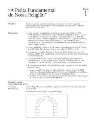 “A Pedra Fundamental
de Nossa Religião”
Objetivo Ajudar os alunos a compreender que o Livro de Mórmon é a pedra
fundamental de nossa religião e como seguindo seus preceitos podemos
aproximar-nos de Deus.
Preparação 1. Leia e pondere as seguintes escrituras e ore a respeito delas: 1 Néfi
13:38–41; 19:23; 2 Néfi 25:21–22; 27:22; 29:6–9; Mórmon 8:26–41; Éter
5:2–4; Morôni 1:4; 10:3–5; Doutrina e Convênios 10:45–46; 20:8–12;
84:54–58. Estude também as páginas introdutórias do Livro de Mórmon,
incluindo a folha de rosto, a introdução, o Depoimento de Três
Testemunhas, o Depoimento de Oito Testemunhas e o Testemunho do
Profeta Joseph Smith.
2. Leitura adicional: “O Livro de Mórmon — Pedra Fundamental de Nossa
Religião” (Ezra Taft Benson, Ensign, novembro de 1986, p. 4–7)
3. Forneça um exemplar do Guia de Estudo do Aluno do Curso do Livro de
Mórmon (35684 059) a cada aluno. (Você deve recebê-los da presidência da
Escola Dominical.)
4. Com antecedência, peça a um aluno que se prepare para resumir o
Testemunho do Profeta Joseph Smith, a outro, o Depoimento de Três
Testemunhas e a um terceiro, o Depoimento de Oito Testemunhas.
5. Se os materiais a seguir estiverem à disposição, prepare-se para utilizá-los
durante a aula:
a. As gravuras Morôni Aparece a Joseph Smith em Seu Quarto (69492;
Pacote de Gravuras do Evangelho 404) e Joseph Smith Recebe as Placas
de Ouro (62012; Pacote de Gravuras do Evangelho 406);
b. “Para os Nossos Dias”, um segmento de quatro minutos de Apresentações
de Vídeo do Livro de Mórmon (53911 059).
Sugestões para a
Apresentação da Lição
Atividade Se for adequado, use a atividade a seguir ou outra de sua escolha para dar
Motivadora início à aula.
Desenhe um arco de pedra no quadro-negro:
1
Lição
1
 