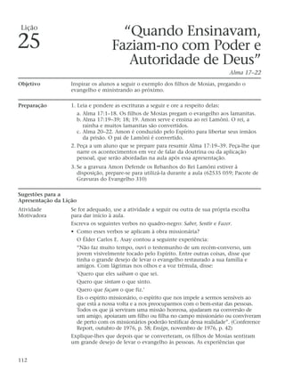 “Quando Ensinavam,
Faziam-no com Poder e
Autoridade de Deus”
Alma 17–22
Objetivo Inspirar os alunos a seguir o exemplo dos filhos de Mosias, pregando o
evangelho e ministrando ao próximo.
Preparação 1. Leia e pondere as escrituras a seguir e ore a respeito delas:
a. Alma 17:1–18. Os filhos de Mosias pregam o evangelho aos lamanitas.
b. Alma 17:19–39; 18; 19. Amon serve e ensina ao rei Lamôni. O rei, a
rainha e muitos lamanitas são convertidos.
c. Alma 20–22. Amon é conduzido pelo Espírito para libertar seus irmãos
da prisão. O pai de Lamôni é convertido.
2. Peça a um aluno que se prepare para resumir Alma 17:19–39. Peça-lhe que
narre os acontecimentos em vez de falar da doutrina ou da aplicação
pessoal, que serão abordadas na aula após essa apresentação.
3. Se a gravura Amon Defende os Rebanhos do Rei Lamôni estiver à
disposição, prepare-se para utilizá-la durante a aula (62535 059; Pacote de
Gravuras do Evangelho 310)
Sugestões para a
Apresentação da Lição
Atividade Se for adequado, use a atividade a seguir ou outra de sua própria escolha
Motivadora para dar início à aula.
Escreva os seguintes verbos no quadro-negro: Saber, Sentir e Fazer.
• Como esses verbos se aplicam à obra missionária?
O Élder Carlos E. Asay contou a seguinte experiência:
“Não faz muito tempo, ouvi o testemunho de um recém-converso, um
jovem visivelmente tocado pelo Espírito. Entre outras coisas, disse que
tinha o grande desejo de levar o evangelho restaurado a sua família e
amigos. Com lágrimas nos olhos e a voz trêmula, disse:
‘Quero que eles saibam o que sei.
Quero que sintam o que sinto.
Quero que façam o que fiz.’
Eis o espírito missionário, o espírito que nos impele a sermos sensíveis ao
que está a nossa volta e a nos preocuparmos com o bem-estar das pessoas.
Todos os que já serviram uma missão honrosa, ajudaram na conversão de
um amigo, apoiaram um filho ou filha no campo missionário ou conviveram
de perto com os missionários poderão testificar dessa realidade”. (Conference
Report, outubro de 1976, p. 58; Ensign, novembro de 1976, p. 42)
Explique-lhes que depois que se converteram, os filhos de Mosias sentiram
um grande desejo de levar o evangelho às pessoas. As experiências que
112
Lição
25
 