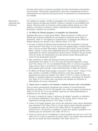 tiveram estão entre os maiores exemplos de obra missionária encontrados
nas escrituras. Nesta lição, estudaremos como eles conseguiram tornar-se
instrumentos nas mãos de Deus para trazer os lamanitas ao conhecimento
da verdade.
Discussão e Em espírito de oração, escolha as passagens das escrituras, as perguntas e
Aplicação das outros tópicos da lição que melhor venham a atender às necessidades dos
Escrituras alunos. Discuta como as escrituras selecionadas podem aplicar-se à vida
prática e incentive os alunos a relatar experiências relacionadas com os
princípios contidos nas escrituras.
1. Os filhos de Mosias pregam o evangelho aos lamanitas.
Explique-lhes que ao viajar para Mânti, Alma encontrou os filhos do rei
Mosias que estavam voltando de sua missão de quatorze anos entre os
lamanitas. Alma 17–26 registra as experiências e a pregação dos filhos de
Mosias durante sua missão. Leia e discuta Alma 17:11–18.
• Por que os filhos de Mosias foram professores tão inspirados e tiveram
tanto sucesso? (Ver Alma 17:2–4. Escreva no quadro-negro o título Chaves
para o Sucesso na Obra Missionária. Embaixo desse título, escreva Estudo,
jejum e oração.) Como nossa dignidade pessoal e preparação afetam nossa
capacidade de sermos instrumentos eficazes para o Senhor? De que forma
vocês já viram um missionário ou outra pessoa serem abençoados por
causa de sua preparação pessoal?
• Que sacrifícios os filhos de Mosias fizeram para realizar a obra
missionária? (Ver Alma 17:5–6.) Por que eles estavam dispostos a fazer
isso? (Ver Alma 17:9, 16; ver também Mosias 28:1–3. Escreva no quadro-
negro Amar a Deus e ao próximo.) Como podemos desenvolver amor e
preocupação pelas pessoas, como demonstraram os filhos de Mosias?
• Os filhos de Mosias foram pregar a um povo “duro e feroz”. (Alma 17:14)
Que consolo e conselho o Senhor ofereceu a eles para ajudá-los a
prepararem-se para sua missão? (Ver Alma 17:10–11.) Como os filhos de
Mosias se sentiram depois de receberem consolo e orientação do Senhor?
(Ver Alma 17:12.) Como esses versículos nos ajudam ao enfrentar as
dificuldades de nossos chamados?
2. Amon serve e ensina o rei Lamôni e muitos do povo são convertidos.
Peça ao aluno previamente designado que resuma os acontecimentos
descritos em Alma 17:19–39. Em seguida, leia e discuta alguns versículos de
Alma 17:19–39; 18; 19. Se for utilizar a gravura de Amon defendendo os
rebanhos do rei, mostre-a agora.
• Por que o coração de Amon “encheu-se de alegria” quando os rebanhos
do rei foram espalhados? (Ver Alma 17:29.) Como Amon tornou essa
experiência em algo positivo? (Ver Alma 17:30–39.)
• Como o rei reagiu quando seus servos lhe disseram como Amon defendera
seus rebanhos? (Ver Alma 18:2–5.) O que Amon estava fazendo quando o
rei perguntou onde ele estava? (Ver Alma 18:8–9.) No quadro-negro,
escreva Servir e desenvolver a confiança.) Como isso ajudou a preparar o rei
Lamôni para ser ensinado? (Ver Alma 18:10–11.)
• Como os servos do rei se dirigiram a Amon quando ele veio ver o rei? (Ver
Alma 18:13.) Como as palavras de Amon para o rei Lamôni demonstraram
que ele era ainda um servo humilde? (Ver Alma 18:14–17.)
113
 