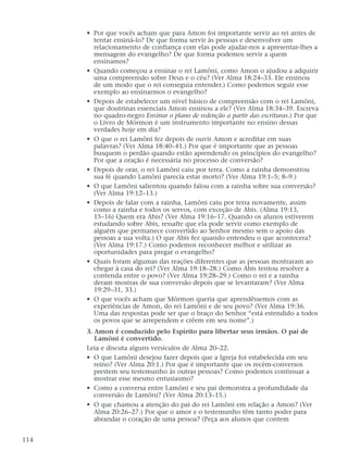 • Por que vocês acham que para Amon foi importante servir ao rei antes de
tentar ensiná-lo? De que forma servir às pessoas e desenvolver um
relacionamento de confiança com elas pode ajudar-nos a apresentar-lhes a
mensagem do evangelho? De que forma podemos servir a quem
ensinamos?
• Quando começou a ensinar o rei Lamôni, como Amon o ajudou a adquirir
uma compreensão sobre Deus e o céu? (Ver Alma 18:24–33. Ele ensinou
de um modo que o rei conseguia entender.) Como podemos seguir esse
exemplo ao ensinarmos o evangelho?
• Depois de estabelecer um nível básico de compreensão com o rei Lamôni,
que doutrinas essenciais Amon ensinou a ele? (Ver Alma 18:34–39. Escreva
no quadro-negro Ensinar o plano de redenção a partir das escrituras.) Por que
o Livro de Mórmon é um instrumento importante no ensino dessas
verdades hoje em dia?
• O que o rei Lamôni fez depois de ouvir Amon e acreditar em suas
palavras? (Ver Alma 18:40–41.) Por que é importante que as pessoas
busquem o perdão quando estão aprendendo os princípios do evangelho?
Por que a oração é necessária no processo de conversão?
• Depois de orar, o rei Lamôni caiu por terra. Como a rainha demonstrou
sua fé quando Lamôni parecia estar morto? (Ver Alma 19:1–5; 8–9.)
• O que Lamôni salientou quando falou com a rainha sobre sua conversão?
(Ver Alma 19:12–13.)
• Depois de falar com a rainha, Lamôni caiu por terra novamente, assim
como a rainha e todos os servos, com exceção de Abis. (Alma 19:13,
15–16) Quem era Abis? (Ver Alma 19:16–17. Quando os alunos estiverem
estudando sobre Abis, ressalte que ela pode servir como exemplo de
alguém que permanece convertido ao Senhor mesmo sem o apoio das
pessoas a sua volta.) O que Abis fez quando entendeu o que acontecera?
(Ver Alma 19:17.) Como podemos reconhecer melhor e utilizar as
oportunidades para pregar o evangelho?
• Quais foram algumas das reações diferentes que as pessoas mostraram ao
chegar à casa do rei? (Ver Alma 19:18–28.) Como Abis tentou resolver a
contenda entre o povo? (Ver Alma 19:28–29.) Como o rei e a rainha
deram mostras de sua conversão depois que se levantaram? (Ver Alma
19:29–31, 33.)
• O que vocês acham que Mórmon queria que aprendêssemos com as
experiências de Amon, do rei Lamôni e de seu povo? (Ver Alma 19:36.
Uma das respostas pode ser que o braço do Senhor “está estendido a todos
os povos que se arrependem e crêem em seu nome”.)
3. Amon é conduzido pelo Espírito para libertar seus irmãos. O pai de
Lamôni é convertido.
Leia e discuta alguns versículos de Alma 20–22.
• O que Lamôni desejou fazer depois que a Igreja foi estabelecida em seu
reino? (Ver Alma 20:1.) Por que é importante que os recém-conversos
prestem seu testemunho às outras pessoas? Como podemos continuar a
mostrar esse mesmo entusiasmo?
• Como a conversa entre Lamôni e seu pai demonstra a profundidade da
conversão de Lamôni? (Ver Alma 20:13–15.)
• O que chamou a atenção do pai do rei Lamôni em relação a Amon? (Ver
Alma 20:26–27.) Por que o amor e o testemunho têm tanto poder para
abrandar o coração de uma pessoa? (Peça aos alunos que contem
114
 