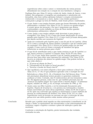 experiências sobre como o amor e o testemunho de outras pessoas
abrandaram seu coração ou o coração de seus familiares e amigos.)
Explique-lhes que Alma 21 inicia o relato de Aarão, irmão de Amon, e seus
irmãos. Eles pregaram o evangelho aos amalequitas e amulonitas em
Jerusalém, mas esses nefitas apóstatas tinham o coração extremamente
endurecido e recusaram-se a ouvir. Aarão e seus irmãos partiram e
começaram a pregar na terra de Midôni, onde foram presos e maltratados.
• O que Aarão e seus irmãos fizeram assim que foram libertados da prisão,
alimentados e vestidos? (Ver Alma 21:14–15. Escreva no quadro-negro
Ir avante apesar das provações.) Por que é importante que demos
continuidade a nosso trabalho no reino de Deus mesmo quando
enfrentarmos sofrimentos e aflições?
• Como Aarão e seus irmãos sabiam onde deveriam ir para pregar o
evangelho? (Ver Alma 21:16.) Como eles foram abençoados ao serem
guiados pelo Espírito? (Ver Alma 21:17.) Como vocês já foram abençoados
por darem ouvidos aos sussurros do Espírito?
• Aarão foi conduzido pelo Espírito para a casa do pai do rei Lamôni. (Alma
22:1) Como o exemplo de Amon ajudara a preparar o pai de Lamôni para
ser ensinado? (Ver Alma 22:2–3. Escreva no quadro-negro Ser um bom
exemplo.) Como vocês já viram o exemplo de membros da Igreja
influenciar as outras pessoas para o bem?
• O que há de semelhante entre o que Aarão ensinou ao pai de Lamôni e o
que Amon ensinou a Lamôni? (Compare Alma 18:24–39 com Alma
22:7–14.) O que Aarão disse quando o pai de Lamôni perguntou o que
deveria fazer para obter uma esperança de redenção? (Ver Alma 22:16.
Escreva as respostas dos alunos no quadro-negro. Elas podem incluir as
que estão abaixo.)
a. “[Curvar-se] diante de Deus”;
b. “[Arrepender-se] de todos os [seus] pecados”;
c. “Invocar o [nome de Deus] com fé”.
• Que sacrifícios o rei estava disposto a fazer para conhecer a Deus? (Ver
Alma 22:15, 17–18.) O que podemos aprender com o exemplo do rei?
Referindo-se a Alma 22:15, 18, o Presidente Ezra Taft Benson disse: “Todos
nós precisamos abandonar nossos pecados se quisermos realmente
conhecer a Cristo. Contudo, não O conheceremos até nos tornarmos como
Ele. Há algumas pessoas, como esse rei, que também precisam orar até
‘arrancar [o] espírito iníquo’ de si para terem a mesma alegria”. (Conference
Report, outubro de 1983, p. 63; ou Ensign, novembro de 1983, p. 43)
• Assim como seu filho Lamôni, o rei foi dominado fisicamente pelo
Espírito. Depois de levantar-se, o rei prestou seu testemunho e muitos
foram convertidos por meio dessa experiência. (Alma 22:18–26) O que o
rei fez após sua conversão que ajudou os missionários a trazer milhares de
pessoas ao conhecimento do Senhor? (Ver Alma 22:26; 23:1–6.) Que
experiências vocês já tiveram ou ouviram em que a conversão de uma
pessoa teve um efeito positivo sobre muitas outras pessoas?
Conclusão Ressalte que o padrão atual seguido na obra missionária é semelhante ao de
Amon e Aarão: os missionários são incentivados a criar relacionamentos de
confiança, seguir o Espírito e ensinar o plano de redenção a partir das
escrituras.
Conforme a orientação do Espírito, preste testemunho das verdades
ensinadas na aula.
Lição 25
115
 