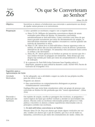 “Os que Se Converteram
ao Senhor”
Alma 23–29
Objetivo Incentivar os alunos a fortalecerem sua conversão e aumentarem seu desejo
de ajudar outras pessoas a se converterem.
Preparação 1. Leia e pondere as escrituras a seguir e ore a respeito delas:
a. Alma 23–24. Milhares de lamanitas convertem-se depois de serem
ensinados pelos filhos de Mosias. Os lamanitas convertidos
autodenominam-se ânti-néfi-leítas. Como convênio com Deus de que
nunca pecarão novamente por meio do derramamento de sangue, os
ânti-néfi-leítas enterram suas espadas e recusam-se a usá-las quando um
exército de lamanitas os ataca.
b. Alma 27–28. Amon leva os ânti-néfi-leítas a buscar segurança entre os
nefitas. Os nefitas dão aos ânti-néfi-leítas a terra de Jérson e prometem
defendê-los de seus inimigos. Os lamanitas vêm novamente lutar contra
os nefitas e são derrotados.
c. Alma 26, 29. Amon gloria-se no Senhor ao pensar no sucesso que ele e
seus irmãos tiveram na pregação aos lamanitas. Alma deseja que essa
alegria seja sentida por todos por meio do arrependimento e do plano
de redenção.
2. Se a gravura Os Ânti-Néfi-Leítas Enterram Suas Espadas estiver à
disposição, prepare-se para utilizá-la durante a aula. (62565 059; Pacote de
Gravuras do Evangelho 311)
Sugestões para a
Apresentação da Lição
Atividade Se for adequado, use a atividade a seguir ou outra de sua própria escolha
Motivadora para dar início à aula.
Pergunte aos alunos:
• Que características ou comportamentos distinguem as pessoas
verdadeiramente convertidas?
Explique-lhes que nesta lição estudaremos sobre um grupo de pessoas cuja
conversão ao Senhor foi tão profunda que eles “nunca apostataram”. (Alma
23:6)
Discussão e Em espírito de oração, escolha as passagens das escrituras, as perguntas e
Aplicação das outros tópicos da lição que melhor venham a atender às necessidades dos
Escrituras alunos. Discuta como as escrituras selecionadas podem aplicar-se à vida
prática e incentive os alunos a relatar experiências relacionadas com os
princípios contidos nas escrituras.
1. Os ânti-néfi-leítas convertem-se ao Senhor.
Discuta Alma 23–24. Peça aos alunos que leiam alguns versículos em voz
alta. Lembre aos alunos que o pai de Lamôni, que era o rei de todos os
lamanitas, converteu-se por meio dos ensinamentos de Aarão. (Alma 22)
116
Lição
26
 
