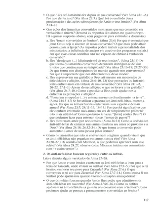• O que o rei dos lamanitas fez depois de sua conversão? (Ver Alma 23:1–2.)
Por que ele fez isso? (Ver Alma 23:3.) Qual foi o resultado dessa
proclamação e das ações subseqüentes de Aarão e seus irmãos? (Ver Alma
23:4–7.)
• Que ações dos lamanitas convertidos mostraram que sua conversão era
verdadeira e sincera? (Resuma as respostas dos alunos no quadro-negro.
Há algumas respostas abaixo, com perguntas para estimular a discussão.)
a. Eles “foram convertidos ao Senhor”. (Alma 23:6) Por que é essencial que
Jesus Cristo seja o alicerce de nossa conversão? O que mais pode atrair
pessoas para a Igreja? (As respostas podem incluir a personalidade dos
missionários, a influência de amigos e o atrativo dos programas sociais.)
Por que essas coisas sozinhas não são capazes de efetuar a verdadeira
conversão?
b. Eles “desejavam (…) [distinguir-se] de seus irmãos”. (Alma 23:16) De
que forma os lamanitas convertidos decidiram distinguir-se de seus
irmãos que continuaram na iniqüidade? (Ver Alma 23:16–18; 27:27–30.)
De que forma nos distinguimos do mundo quando nos convertemos?
Por que é importante que nos diferenciemos desse modo?
c. Eles expressavam sua gratidão a Deus até mesmo em momentos de
dificuldades e aflições. (Alma 24:6–10, 23) Que provações os ânti-néfi-
leítas enfrentaram em virtude de sua conversão? (Ver Alma 24:1–2,
20–22, 27:1–3.) Apesar dessas aflições, o que os levava a ter gratidão?
(Ver Alma 24:7–10.) Como a gratidão a Deus pode ajudar-nos a
enfrentar as provações e aflições?
d. “Tomaram as espadas (…) e enterraram-nas profundamente na terra”.
(Alma 24:15–17) Se for utilizar a gravura dos ânti-néfi-leítas, mostre-a
agora. Por que os ânti-néfi-leítas enterraram suas espadas e demais
armas? (Ver Alma 23:7; 24:11–13, 18–19.) Por que foi significativo que
eles tenham enterrado suas armas em vez de simplesmente prometer
não mais utilizá-las? Como podemos às vezes “[lutar] contra Deus”? O
que podemos fazer para enterrar nossas “armas de guerra”?
e. Eles mostraram amor por seus irmãos. (Alma 26:31) Como a decisão dos
ânti-néfi-leítas de enterrar suas armas mostrou seu amor ao próximo e a
Deus? (Ver Alma 24:18; 26:32–34.) De que forma a conversão pode
aumentar o amor de uma pessoa pelas demais?
• Como os lamanitas que não se converteram reagiram quando viram que
os ânti-néfi-leítas não pegariam em armas contra eles? (Ver Alma
24:20–27.) De acordo com Mórmon, o que podemos aprender com esse
relato? (Ver Alma 24:27; observe como Mórmon iniciou seu comentário
com “e assim vemos”.)
2. Os ânti-néfi-leítas buscam segurança entre os nefitas.
Leia e discuta alguns versículos de Alma 27–28.
• Por que Amon e seus irmãos exortaram os ânti-néfi-leítas a irem para a
terra de Zaraenla, onde viviam os nefitas? (Ver Alma 27:1–5.) Por que o rei
hesitou em levar seu povo para Zaraenla? (Ver Alma 27:6.) O que
convenceu o rei a ir para Zaraenla? (Ver Alma 27:7–14.) Como nossa fé no
Senhor pode ajudar-nos quando vivemos situações ameaçadoras?
• O que os nefitas fizeram quando Amon lhes pediu que admitissem os
ânti-néfi-leítas em sua terra? (Ver Alma 27:20–26.) Como os nefitas
ajudaram os ânti-néfi-leítas a guardar seu convênio com o Senhor? Como
podemos ajudar as pessoas a permanecerem convertidas ao Senhor?
117
 