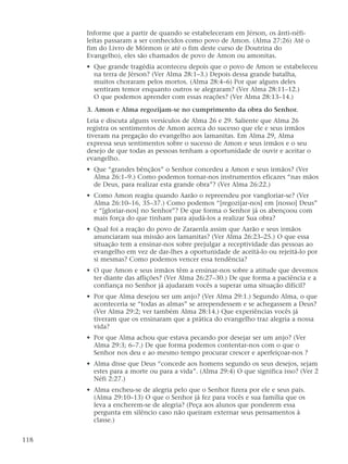 Informe que a partir de quando se estabeleceram em Jérson, os ânti-néfi-
leítas passaram a ser conhecidos como povo de Amon. (Alma 27:26) Até o
fim do Livro de Mórmon (e até o fim deste curso de Doutrina do
Evangelho), eles são chamados de povo de Amon ou amonitas.
• Que grande tragédia aconteceu depois que o povo de Amon se estabeleceu
na terra de Jérson? (Ver Alma 28:1–3.) Depois dessa grande batalha,
muitos choraram pelos mortos. (Alma 28:4–6) Por que alguns deles
sentiram temor enquanto outros se alegraram? (Ver Alma 28:11–12.)
O que podemos aprender com essas reações? (Ver Alma 28:13–14.)
3. Amon e Alma regozijam-se no cumprimento da obra do Senhor.
Leia e discuta alguns versículos de Alma 26 e 29. Saliente que Alma 26
registra os sentimentos de Amon acerca do sucesso que ele e seus irmãos
tiveram na pregação do evangelho aos lamanitas. Em Alma 29, Alma
expressa seus sentimentos sobre o sucesso de Amon e seus irmãos e o seu
desejo de que todas as pessoas tenham a oportunidade de ouvir e aceitar o
evangelho.
• Que “grandes bênçãos” o Senhor concedeu a Amon e seus irmãos? (Ver
Alma 26:1–9.) Como podemos tornar-nos instrumentos eficazes “nas mãos
de Deus, para realizar esta grande obra”? (Ver Alma 26:22.)
• Como Amon reagiu quando Aarão o repreendeu por vangloriar-se? (Ver
Alma 26:10–16, 35–37.) Como podemos “[regozijar-nos] em [nosso] Deus”
e “[gloriar-nos] no Senhor”? De que forma o Senhor já os abençoou com
mais força do que tinham para ajudá-los a realizar Sua obra?
• Qual foi a reação do povo de Zaraenla assim que Aarão e seus irmãos
anunciaram sua missão aos lamanitas? (Ver Alma 26:23–25.) O que essa
situação tem a ensinar-nos sobre prejulgar a receptividade das pessoas ao
evangelho em vez de dar-lhes a oportunidade de aceitá-lo ou rejeitá-lo por
si mesmas? Como podemos vencer essa tendência?
• O que Amon e seus irmãos têm a ensinar-nos sobre a atitude que devemos
ter diante das aflições? (Ver Alma 26:27–30.) De que forma a paciência e a
confiança no Senhor já ajudaram vocês a superar uma situação difícil?
• Por que Alma desejou ser um anjo? (Ver Alma 29:1.) Segundo Alma, o que
aconteceria se “todas as almas” se arrependessem e se achegassem a Deus?
(Ver Alma 29:2; ver também Alma 28:14.) Que experiências vocês já
tiveram que os ensinaram que a prática do evangelho traz alegria a nossa
vida?
• Por que Alma achou que estava pecando por desejar ser um anjo? (Ver
Alma 29:3; 6–7.) De que forma podemos contentar-nos com o que o
Senhor nos deu e ao mesmo tempo procurar crescer e aperfeiçoar-nos ?
• Alma disse que Deus “concede aos homens segundo os seus desejos, sejam
estes para a morte ou para a vida”. (Alma 29:4) O que significa isso? (Ver 2
Néfi 2:27.)
• Alma encheu-se de alegria pelo que o Senhor fizera por ele e seus pais.
(Alma 29:10–13) O que o Senhor já fez para vocês e sua família que os
leva a encherem-se de alegria? (Peça aos alunos que ponderem essa
pergunta em silêncio caso não queiram externar seus pensamentos à
classe.)
118
 
