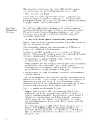 Diga que quando um arco desse tipo é construído corretamente, pode
sustentar-se mesmo sem que se coloque argamassa entre as pedras.
• O que mantém o arco de pé?
Escreva pedra fundamental na pedra central do arco. Explique-lhes que a
pedra fundamental de um arco dá sustentação e faz com que as demais
pedras permaneçam no devido lugar. Esta lição tratará da pedra fundamental
de A Igreja de Jesus Cristo dos Últimos Dias.
Descrição e Em espírito de oração, selecione as passagens das escrituras, perguntas e
Aplicação das outros materiais da lição que melhor atendam às necessidades dos alunos.
Escrituras Discuta como as escrituras escolhidas podem aplicar-se à vida prática.
Incentive os alunos a relatar experiências relacionadas aos princípios
encontrados nas escrituras.
1. O Livro de Mórmon é a pedra fundamental de nossa religião.
Peça aos alunos que abram o Livro de Mórmon na introdução e convide um
deles para ler o sexto parágrafo.
Caso tenha usado a atividade motivadora, escreva Livro de Mórmon no
quadro-negro embaixo de pedra fundamental.
Se não usou a atividade motivadora, escreva no quadro-negro Livro de
Mórmon = pedra fundamental e explique que a pedra fundamental de um arco
sustenta as outras pedras e evita que ele desmorone.
• Na sua opinião, por que Joseph Smith chamou o Livro de Mórmon de
pedra fundamental de nossa religião?
O Presidente Ezra Taft Benson explicou: “Assim como o arco desmorona se
for removida a pedra fundamental, a Igreja também depende
completamente da veracidade do Livro de Mórmon para permanecer de
pé ou desmoronar”. (Ensign, novembro de 1986, p. 6)
• Por que a Igreja “fica de pé ou desmorona dependendo da veracidade do
Livro de Mórmon”?
Após discutir essa pergunta, peça a um aluno que leia a seguinte declaração
do Presidente Benson: “Há três maneiras pelas quais o Livro de Mórmon é a
pedra fundamental de nossa religião. É a pedra fundamental de nosso
testemunho de Cristo. É a pedra fundamental de nossa doutrina. É a pedra
fundamental do testemunho”. (Ensign, novembro de 1986, p. 5)
Escreva no quadro-negro Testemunho de Cristo.
• Peça aos alunos que abram o Livro de Mórmon na folha de rosto e
explique-lhes que ela foi escrita pelo profeta Morôni. De acordo com o
segundo parágrafo, quais são três dos propósitos do Livro de Mórmon?
(Mostrar aos remanescentes da casa de Israel as grandes coisas que o
Senhor fez por seus pais, ensinar os convênios exigidos pelo Senhor e
convencer todas as pessoas de que Jesus é o Cristo e que Se manifesta a
todas as nações.)
• Em 1982, foi adicionado o subtítulo Outro Testamento de Jesus Cristo ao
título do Livro de Mórmon. Qual é a importância de termos esse
testamento adicional do Salvador? (Ver 1 Néfi 13:38–41; 2 Néfi 29:6–9.)
Qual é a importância de declarar ao mundo que o Livro de Mórmon
testifica de Cristo?
2
 