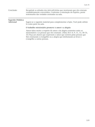 Conclusão Recapitule as atitudes dos ânti-néfi-leítas que mostraram que eles estavam
verdadeiramente convertidos. Conforme a orientação do Espírito, preste
testemunho das verdades ensinadas na aula.
Sugestão Didática
Adicional Sugere-se o seguinte material para complementar a lição. Você pode utilizá-
lo como parte da aula.
O trabalho missionário promove o amor e a alegria
Amon falou muito a respeito do amor e da alegria existentes entre os
missionários e as pessoas que eles ensinam. (Alma 26:1–4, 9, 11, 13, 30–31,
35) Peça aos alunos que expressem o amor que sentem pelas pessoas que
lhes ensinaram o evangelho ou a alegria que desfrutaram ao levar o
evangelho a outras pessoas.
Lição 26
119
 