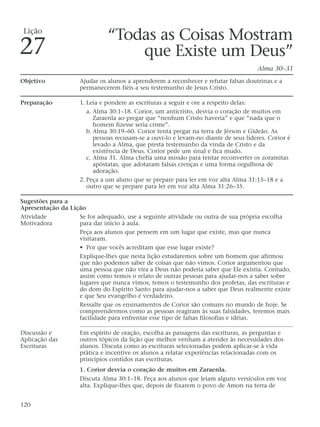 “Todas as Coisas Mostram
que Existe um Deus”
Alma 30–31
Objetivo Ajudar os alunos a aprenderem a reconhecer e refutar falsas doutrinas e a
permanecerem fiéis a seu testemunho de Jesus Cristo.
Preparação 1. Leia e pondere as escrituras a seguir e ore a respeito delas:
a. Alma 30:1–18. Corior, um anticristo, desvia o coração de muitos em
Zaraenla ao pregar que “nenhum Cristo haveria” e que “nada que o
homem fizesse seria crime”.
b. Alma 30:19–60. Corior tenta pregar na terra de Jérson e Gideão. As
pessoas recusam-se a ouvi-lo e levam-no diante de seus líderes. Corior é
levado a Alma, que presta testemunho da vinda de Cristo e da
existência de Deus. Corior pede um sinal e fica mudo.
c. Alma 31. Alma chefia uma missão para tentar reconverter os zoramitas
apóstatas, que adotaram falsas crenças e uma forma orgulhosa de
adoração.
2. Peça a um aluno que se prepare para ler em voz alta Alma 31:15–18 e a
outro que se prepare para ler em voz alta Alma 31:26–35.
Sugestões para a
Apresentação da Lição
Atividade Se for adequado, use a seguinte atividade ou outra de sua própria escolha
Motivadora para dar início à aula.
Peça aos alunos que pensem em um lugar que existe, mas que nunca
visitaram.
• Por que vocês acreditam que esse lugar existe?
Explique-lhes que nesta lição estudaremos sobre um homem que afirmou
que não podemos saber de coisas que não vimos. Corior argumentou que
uma pessoa que não vira a Deus não poderia saber que Ele existia. Contudo,
assim como temos o relato de outras pessoas para ajudar-nos a saber sobre
lugares que nunca vimos, temos o testemunho dos profetas, das escrituras e
do dom do Espírito Santo para ajudar-nos a saber que Deus realmente existe
e que Seu evangelho é verdadeiro.
Ressalte que os ensinamentos de Corior são comuns no mundo de hoje. Se
compreendermos como as pessoas reagiram às suas falsidades, teremos mais
facilidade para enfrentar esse tipo de falsas filosofias e idéias.
Discussão e Em espírito de oração, escolha as passagens das escrituras, as perguntas e
Aplicação das outros tópicos da lição que melhor venham a atender às necessidades dos
Escrituras alunos. Discuta como as escrituras selecionadas podem aplicar-se à vida
prática e incentive os alunos a relatar experiências relacionadas com os
princípios contidos nas escrituras.
1. Corior desvia o coração de muitos em Zaraenla.
Discuta Alma 30:1–18. Peça aos alunos que leiam alguns versículos em voz
alta. Explique-lhes que, depois de fixarem o povo de Amon na terra de
120
Lição
27
 