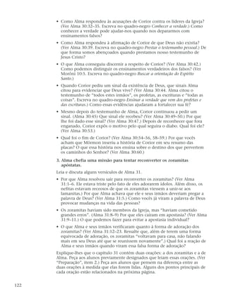 • Como Alma respondeu às acusações de Corior contra os líderes da Igreja?
(Ver Alma 30:32–35. Escreva no quadro-negro Conhecer a verdade.) Como
conhecer a verdade pode ajudar-nos quando nos depararmos com
ensinamentos falsos?
• Como Alma respondeu à afirmação de Corior de que Deus não existia?
(Ver Alma 30:39. Escreva no quadro-negro Prestar o testemunho pessoal.) De
que forma somos abençoados quando prestamos nosso testemunho de
Jesus Cristo?
• O que Alma conseguiu discernir a respeito de Corior? (Ver Alma 30:42.)
Como podemos distinguir os ensinamentos verdadeiros dos falsos? (Ver
Morôni 10:5. Escreva no quadro-negro Buscar a orientação do Espírito
Santo.)
• Quando Corior pediu um sinal da existência de Deus, que sinais Alma
citou para evidenciar que Deus vive? (Ver Alma 30:44. Alma citou o
testemunho de “todos estes irmãos”, os profetas, as escrituras e “todas as
coisas”. Escreva no quadro-negro Ensinar a verdade que vem dos profetas e
das escrituras.) Como essas evidências ajudaram a fortalecer sua fé?
• Mesmo depois do testemunho de Alma, Corior continuou a pedir um
sinal. (Alma 30:45) Que sinal ele recebeu? (Ver Alma 30:49–50.) Por que
lhe foi dado esse sinal? (Ver Alma 30:47.) Depois de reconhecer que fora
enganado, Corior expôs o motivo pelo qual seguira o diabo. Qual foi ele?
(Ver Alma 30:53.)
• Qual foi o fim de Corior? (Ver Alma 30:54–56, 58–59.) Por que vocês
acham que Mórmon inseriu a história de Corior em seu resumo das
placas? O que essa história nos ensina sobre o destino dos que pervertem
os caminhos do Senhor? (Ver Alma 30:60.)
3. Alma chefia uma missão para tentar reconverter os zoramitas
apóstatas.
Leia e discuta alguns versículos de Alma 31.
• Por que Alma resolveu sair para reconverter os zoramitas? (Ver Alma
31:1–6. Ele estava triste pelo fato de eles adorarem ídolos. Além disso, os
nefitas estavam receosos de que os zoramitas viessem a unir-se aos
lamanitas.) Por que Alma achava que ele e seus irmãos deveriam pregar a
palavra de Deus? (Ver Alma 31:5.) Como vocês já viram a palavra de Deus
provocar mudanças na vida das pessoas?
• Os zoramitas haviam sido membros da Igreja, mas “haviam cometido
grandes erros”. (Alma 31:8–9) Por que eles caíram em apostasia? (Ver Alma
31:9–11.) O que podemos fazer para evitar a apostasia individual?
• O que Alma e seus irmãos verificaram quanto à forma de adoração dos
zoramitas? (Ver Alma 31:12–23. Ressalte que, além de terem uma forma
equivocada de adoração, os zoramitas “voltavam para casa, não falando
mais em seu Deus até que se reunissem novamente”.) Qual foi a reação de
Alma e seus irmãos quando viram essa falsa forma de adoração?
Explique-lhes que o capítulo 31 contém duas orações: a dos zoramitas e a de
Alma. Peça aos alunos previamente designados que leiam essas orações. (Ver
“Preparação”, item 2.) Peça aos alunos que pensem na diferença entre as
duas orações à medida que elas forem lidas. Alguns dos pontos principais de
cada oração estão relacionados na próxima página.
122
 
