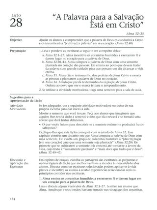 “A Palavra para a Salvação
Está em Cristo”
Alma 32–35
Objetivo Ajudar os alunos a compreender que a palavra de Deus os conduzirá a Cristo
e os incentivará a “[cultivar] a palavra” em seu coração. (Alma 32:40)
Preparação 1. Leia e pondere as escrituras a seguir e ore a respeito delas:
a. Alma 32:1–27. Alma incentiva os zoramitas humildes a exercerem fé e
darem lugar no coração para a palavra de Deus.
b. Alma 32:28–43. Alma compara a palavra de Deus com uma semente
plantada no coração das pessoas. Ele ensina ao povo que devem tratar
da palavra com grande cuidado para que possam um dia alcançar a vida
eterna.
c. Alma 33. Alma cita o testemunho dos profetas de Jesus Cristo e exorta
as pessoas a plantarem a palavra de Deus no coração.
d. Alma 34. Amuleque presta testemunho da expiação de Jesus Cristo.
Ordena ao povo que ore e exerça fé para o arrependimento.
2. Se utilizar a atividade motivadora, traga uma semente para a sala de aula.
Sugestões para a
Apresentação da Lição
Atividade Se for adequado, use a seguinte atividade motivadora ou outra de sua
Motivadora própria escolha para dar início à aula.
Mostre a semente que você trouxe. Peça aos alunos que imaginem que
alguém lhes tenha dado a semente e dito que ela crescerá e se tornará uma
árvore que dará frutos deliciosos.
• O que vocês fariam para descobrir se a semente realmente produzirá frutos
saborosos?
Explique-lhes que esta lição começará com o estudo de Alma 32. Esse
capítulo contém um discurso em que Alma compara a palavra de Deus com
uma semente. Ele exorta um grupo de zoramitas humildes a “[darem] lugar
[em seu coração] para que uma semente seja plantada”. (Alma 32:28) Ele
promete que se cultivarem a semente, ela crescerá até tornar-se a árvore da
vida, cujo fruto é “sumamente precioso” e “mais doce que tudo que é doce”.
(Alma 32:40–42)
Discussão e Em espírito de oração, escolha as passagens das escrituras, as perguntas e
Aplicação das outros tópicos da lição que melhor venham a atender às necessidades dos
Escrituras alunos. Discuta como as escrituras selecionadas podem aplicar-se à vida
prática e incentive os alunos a relatar experiências relacionadas com os
princípios contidos nas escrituras.
1. Alma ensina os zoramitas humildes a exercerem fé e darem lugar em
seu coração para a palavra de Deus.
Leia e discuta alguns versículos de Alma 32:1–27. Lembre aos alunos que
Alma, Amuleque e seus irmãos haviam entrado nas sinagogas dos zoramitas.
124
Lição
28
 
