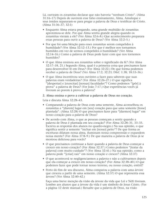 Lá, ouviram os zoramitas declarar que não haveria “nenhum Cristo”. (Alma
31:16–17) Depois de ouvirem esse falso ensinamento, Alma, Amuleque e
seus irmãos separaram-se para pregar a palavra de Deus e testificar de Cristo.
(Alma 31:36–37; 32:1)
• Enquanto Alma estava pregando, uma grande multidão de zoramitas
aproximou-se dele. Por que Alma sentiu grande alegria quando os
zoramitas vieram a ele? (Ver Alma 32:6–8.) Que acontecimento preparara
essas pessoas para ouvir a palavra de Deus? (Ver Alma 32:2–5.)
• Por que foi uma bênção para esses zoramitas serem compelidos à
humildade? (Ver Alma 32:12–13.) Por que é melhor nos tornarmos
humildes em vez de sermos compelidos à humildade? (Ver Alma
32:14–16.) Como a palavra de Deus pode fazer com que nos tornemos
humildes?
• O que Alma ensinou aos zoramitas sobre o significado da fé? (Ver Alma
32:17–18, 21.) Segundo Alma, qual é a primeira coisa que precisamos fazer
para desenvolver fé em Deus? (Ver Alma 32:22.) De que forma podemos
receber a palavra de Deus? (Ver Alma 17:2; 32:23; D&C 1:38; 18:33–36.)
• O que Alma incentivou seus ouvintes a fazer para saberem que suas
palavras eram verdadeiras? (Ver Alma 32:26–27.) O que significa
“[despertar] e [exercitar] [nossas] faculdades”? Como podemos “[pôr] à
prova” a palavra de Deus? (Ver João 7:17.) Que experiências vocês já
tiveram ao porem à prova a palavra?
2. Alma ensina o povo a cultivar a palavra de Deus no coração.
Leia e discuta Alma 32:28–43.
• Comparando a palavra de Deus com uma semente, Alma aconselhou os
zoramitas a “[darem] lugar em [seu] coração para que uma semente [fosse]
plantada”. (Alma 32:28) O que precisamos fazer para “[darmos] lugar” em
nosso coração para a palavra de Deus?
• De acordo com Alma, o que as pessoas começam a sentir quando a
palavra de Deus é plantada em seu coração? (Ver Alma 32:28–31, 33–35.
Escreva as respostas dos alunos no quadro-negro.) Na sua opinião, o que
significa sentir a semente “inchar em [nosso] peito”? De que forma as
escrituras dilatam nossa alma, iluminam nossa compreensão e expandem
nossa mente? (Ver Alma 37:8–9.) De que maneira a palavra de Deus já se
mostrou deliciosa para vocês?
• O que precisamos continuar a fazer quando a palavra de Deus começar a
crescer em nosso coração? (Ver Alma 32:37.) Como podemos “[tratar da
palavra] com muito cuidado”? (Ver Alma 32:41.) Na sua opinião, como a
palavra pode “[criar] raiz” em nosso coração e crescer? (Alma 32:37)
• O que acontecerá se negligenciarmos a palavra e não a cultivarmos depois
que ela começar a crescer em nosso coração? (Ver Alma 32:38–40.) O que
podemos fazer que pode tornar nosso terreno, ou nosso coração, estéril?
• Perto do fim de seu discurso, Alma comparou a palavra com uma árvore
que cresceu a partir de uma semente. (Alma 32:37) O que representa essa
árvore? (Ver Alma 32:40–42.)
Faça uma breve menção da visão da árvore da vida que Leí e Néfi tiveram.
Lembre aos alunos que a árvore da vida é um símbolo de Jesus Cristo. (Ver
a página 12 deste manual.) Ressalte que a palavra de Deus, na visão
125
 