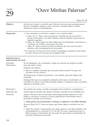 “Ouve Minhas Palavras”
Alma 36–39
Objetivo Ensinar aos alunos o conselho que Alma nos deu para que permaneçamos
fiéis no evangelho; ajudar os pais a ensinar e orientar tanto os filhos
obedientes como os desobedientes.
Preparação 1. Leia e pondere as escrituras a seguir e ore a respeito delas:
a. Alma 36–37. Alma conta novamente a história de sua conversão e
presta testemunho a seu filho Helamã. Orienta Helamã a preservar os
registros sagrados.
b. Alma 38. Alma elogia seu filho Siblon por sua fidelidade e incentiva-o a
continuar na retidão e perseverar até o fim.
c. Alma 39. Alma censura seu filho Coriânton por seus atos imorais e
adverte-o das conseqüências de tal pecado.
2. Se a gravura As Placas de Ouro estiver à disposição, prepare-se para usá-la
na aula. (Pacote de Gravuras do Evangelho 406)
Sugestões para a
Apresentação da Lição
Atividade Se for adequado, use a atividade a seguir ou uma de sua própria escolha
Motivadora para dar início à aula.
Pergunte aos alunos:
• Qual é o melhor conselho que seus pais já lhes deram? Por que esse
conselho foi tão valioso?
Dê tempo para os alunos pensarem e, em seguida, peça que digam suas
respostas.
Explique-lhes que nos capítulos estudados nesta lição encontramos os
conselhos de Alma a seus filhos Helamã, Siblon e Coriânton. Esses conselhos
aplicam-se também a nós.
Discussão e Em espírito de oração, escolha as passagens das escrituras, as perguntas e
Aplicação das outros tópicos da lição que melhor venham a atender às necessidades dos
Escrituras alunos. Discuta como as escrituras selecionadas podem aplicar-se à vida
prática e incentive os alunos a relatar experiências relacionadas com os
princípios contidos nas escrituras.
1. Alma presta seu testemunho e entrega os registros a seu filho Helamã.
Discuta Alma 36–37. Peça aos alunos que leiam alguns versículos em voz
alta.
• Alma 36 contém o testemunho que Alma prestou a seu filho Helamã. (Ver
principalmente os versículos 3–5 e 26–28.) Por que é importante que os
filhos ouçam o testemunho de seus pais? De que forma o testemunho de
seus pais influenciou sua vida?
128
Lição
29
 