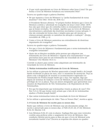 • O que vocês aprenderam no Livro de Mórmon sobre Jesus Cristo? De que
forma o Livro de Mórmon fortaleceu seu testemunho Dele?
Escreva no quadro-negro a palavra Doutrina.
• De que maneira o Livro de Mórmon é a “pedra fundamental de nossa
doutrina”? (Ver D&C 10:45–46; 20:8–12.)
O Presidente Benson afirmou: “O próprio Senhor declarou que o Livro de
Mórmon contém a ‘plenitude do evangelho de Jesus Cristo’.(D&C 20:9)
Isso não quer dizer que ele contenha todos os ensinamentos e doutrinas
que já foram revelados. Na verdade, significa que no Livro de Mórmon
encontraremos a plenitude das doutrinas necessárias à nossa salvação. E
elas são ensinadas de forma clara e simples para que até mesmo as
crianças possam aprender os caminhos da salvação e exaltação”. (Ensign,
novembro de 1986, p. 6)
• Como o Livro de Mórmon aumentou seu entendimento de doutrinas
importantes do evangelho?
Escreva no quadro-negro a palavra Testemunho.
• Por que o Livro de Mórmon é fundamental para o nosso testemunho do
evangelho restaurado?
• Quais são as bênçãos recebidas pelas pessoas que adquirem um
testemunho do Livro de Mórmon e seguem seus ensinamentos? O que
precisamos fazer para ter um testemunho da veracidade do Livro de
Mórmon? (Ver Morôni 10:3–5.)
Convide os alunos para contar como adquiriram um testemunho da
veracidade do Livro de Mórmon.
2. Muitas testemunhas testificaram do Livro de Mórmon.
Se for utilizar as gravuras de Morôni aparecendo a Joseph Smith e de Joseph
Smith recebendo as placas de ouro, esse é o momento de mostrá-las. Peça ao
aluno com a designação de resumir os acontecimentos registrados no
Testemunho do Profeta Joseph Smith que o faça. Em seguida, diga que
depois de terminar de traduzir o Livro de Mórmon, outras pessoas tiveram o
privilégio de ver as placas. Peça aos alunos designados que apresentem seus
resumos do Depoimento de Três Testemunhas e do Depoimento de Oito
Testemunhas.
• Por que foi importante que testemunhas vissem as placas de ouro? (Ver
Éter 5:2–4.) De que forma vocês acham que o fato de ter testemunhas
ajudou o Profeta Joseph Smith?
• Que outras testemunhas temos da veracidade do Livro de Mórmon?
Se for utilizar a apresentação de vídeo “Para os Nossos Dias”, mostre-a agora.
3. O Livro de Mórmon foi escrito para os nossos dias.
Realce que embora o Livro de Mórmon seja um documento antigo, foi
escrito e preservado para os nossos dias. (2 Néfi 25:21–22; 27:22; Mórmon
8:34–35; Morôni 1:4)
• Leia Mórmon 8:26–41 com os alunos. Explique-lhes que esses versículos
contêm uma profecia sobre o surgimento do Livro de Mórmon. Que
condições Morôni previu para os dias em que o Livro de Mórmon seria
novamente trazido à luz? (Escreva as respostas dos alunos no quadro-
Lição 1
3
 