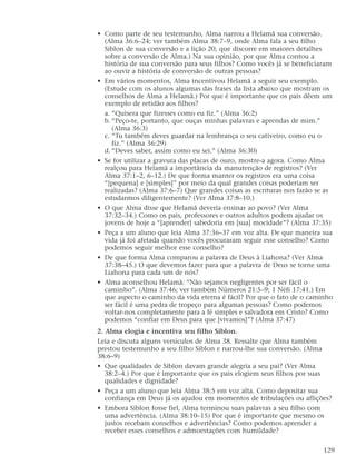 • Como parte de seu testemunho, Alma narrou a Helamã sua conversão.
(Alma 36:6–24; ver também Alma 38:7–9, onde Alma fala a seu filho
Siblon de sua conversão e a lição 20, que discorre em maiores detalhes
sobre a conversão de Alma.) Na sua opinião, por que Alma contou a
história de sua conversão para seus filhos? Como vocês já se beneficiaram
ao ouvir a história de conversão de outras pessoas?
• Em vários momentos, Alma incentivou Helamã a seguir seu exemplo.
(Estude com os alunos algumas das frases da lista abaixo que mostram os
conselhos de Alma a Helamã.) Por que é importante que os pais dêem um
exemplo de retidão aos filhos?
a. “Quisera que fizesses como eu fiz.” (Alma 36:2)
b. “Peço-te, portanto, que ouças minhas palavras e aprendas de mim.”
(Alma 36:3)
c. “Tu também deves guardar na lembrança o seu cativeiro, como eu o
fiz.” (Alma 36:29)
d. “Deves saber, assim como eu sei.” (Alma 36:30)
• Se for utilizar a gravura das placas de ouro, mostre-a agora. Como Alma
realçou para Helamã a importância da manutenção de registros? (Ver
Alma 37:1–2, 6–12.) De que forma manter os registros era uma coisa
“[pequena] e [simples]” por meio da qual grandes coisas poderiam ser
realizadas? (Alma 37:6–7) Que grandes coisas as escrituras nos farão se as
estudarmos diligentemente? (Ver Alma 37:8–10.)
• O que Alma disse que Helamã deveria ensinar ao povo? (Ver Alma
37:32–34.) Como os pais, professores e outros adultos podem ajudar os
jovens de hoje a “[aprender] sabedoria em [sua] mocidade”? (Alma 37:35)
• Peça a um aluno que leia Alma 37:36–37 em voz alta. De que maneira sua
vida já foi afetada quando vocês procuraram seguir esse conselho? Como
podemos seguir melhor esse conselho?
• De que forma Alma comparou a palavra de Deus à Liahona? (Ver Alma
37:38–45.) O que devemos fazer para que a palavra de Deus se torne uma
Liahona para cada um de nós?
• Alma aconselhou Helamã: “Não sejamos negligentes por ser fácil o
caminho”. (Alma 37:46; ver também Números 21:5–9; 1 Néfi 17:41.) Em
que aspecto o caminho da vida eterna é fácil? Por que o fato de o caminho
ser fácil é uma pedra de tropeço para algumas pessoas? Como podemos
voltar-nos completamente para a fé simples e salvadora em Cristo? Como
podemos “confiar em Deus para que [vivamos]”? (Alma 37:47)
2. Alma elogia e incentiva seu filho Siblon.
Leia e discuta alguns versículos de Alma 38. Ressalte que Alma também
prestou testemunho a seu filho Siblon e narrou-lhe sua conversão. (Alma
38:6–9)
• Que qualidades de Siblon davam grande alegria a seu pai? (Ver Alma
38:2–4.) Por que é importante que os pais elogiem seus filhos por suas
qualidades e dignidade?
• Peça a um aluno que leia Alma 38:5 em voz alta. Como depositar sua
confiança em Deus já os ajudou em momentos de tribulações ou aflições?
• Embora Siblon fosse fiel, Alma terminou suas palavras a seu filho com
uma advertência. (Alma 38:10–15) Por que é importante que mesmo os
justos recebam conselhos e advertências? Como podemos aprender a
receber esses conselhos e admoestações com humildade?
129
 