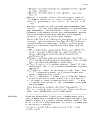 c. Ele ensinou a Coriânton como poderia arrepender-se e evitar o pecado
no futuro. (Alma 39:9–14)
d. Ele ensinou a Coriânton sobre o amor e o perdão de Deus. (Alma
39:15–19)
• Que ações ou atitudes de Coriânton o induziram ao pecado? (Ver Alma
39:2–3.) O que podemos fazer para fortalecer-nos contra as investidas de
Satanás para que quebremos a lei da castidade? (Ver Alma 39:4, 13; D&C
121:45.)
• Que efeitos os pecados de Coriânton tiveram sobre outras pessoas? (Ver
Alma 39:11, 13.) Na sua opinião, por que as atitudes de Coriânton tiveram
mais influência sobre os zoramitas do que as palavras de Alma? Por que é
importante que os membros da Igreja dêem um bom exemplo? (Peça aos
alunos que pensem silenciosamente sobre como suas ações podem
influenciar a opinião de outras pessoas sobre a Igreja.)
• Que conselho Alma deu a Coriânton sobre como poderia arrepender-se de
seu pecado e evitar tais pecados no futuro? (Ver Alma 39:9–14. Escreva as
respostas dos alunos no quadro-negro. Há algumas possíveis respostas
abaixo, com perguntas para estimular a discussão e a participação dos
alunos.)
a. “Não mais [sucumbas] à concupiscência dos teus olhos.” (Alma 39:9)
Como as coisas que decidimos olhar ou às quais voltamos nossa
atenção influenciam nossa determinação de permanecermos
moralmente puros?
b. “Ordeno-te que te aconselhes com teus irmãos mais velhos.” (Alma
39:10) Como podemos fortalecer nossa capacidade de resistir à tentação
se nos aconselharmos com familiares e amigos dignos?
c. “Não te deixes levar por coisas vãs ou insensatas.” (Alma 39:11) Quais
são algumas das coisas vãs ou insensatas que Satanás usa na tentativa de
desviar-nos?
d. “[Volta-te] para o Senhor com toda a tua mente, poder e força.” (Alma
39:13) Como podemos voltar-nos para o Senhor em busca de ajuda
quando nos deparamos com tentações?
e. “Reconhece as tuas faltas e o mal que praticaste.” (Alma 39:13) Por que
reconhecer nossos atos errados é parte essencial do arrependimento?
f. “Não busques as riquezas nem as coisas vãs deste mundo.” (Ver Alma
39:14.) Como a busca de riquezas e das “coisas vãs deste mundo” pode
tentar-nos a pecar?
• O que Alma ensinou a Coriânton sobre Cristo? (Ver Alma 39:15–19.
Escreva as respostas dos alunos no quadro-negro.) Como o entendimento
dessas coisas nos ajuda quando somos tentados a pecar?
Conclusão Ressalte que Alma ensinou a Coriânton como ele poderia arrepender-se e
voltar à retidão e também aconselhou Helamã e Siblon e indicou-lhes como
poderiam permanecer fiéis. Incentive os alunos a aplicar o conselho de Alma
em sua vida. Incentive os alunos que sejam pais a seguir o exemplo de Alma
ao ensinar e orientar seus filhos.
Conforme a orientação do Espírito, preste testemunho das verdades
ensinadas na aula.
Lição 29
131
 