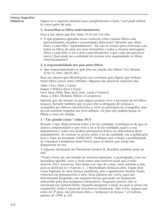 Outras Sugestões
Didáticas Sugere-se o seguinte material para complementar a lição. Você pode utilizá-
lo como parte da aula.
1. Aconselhar os filhos individualmente.
Peça a um aluno que leia Alma 35:16 em voz alta.
• O que podemos aprender nesse versículo sobre ensinar filhos com
personalidades, desafios e necessidades diferentes? (Ressalte que Alma
falou a cada filho “separadamente”. Ele não se reuniu para conversar com
todos os filhos de uma vez nem transmitiu a todos a mesma mensagem;
falou a cada filho a sós e disse especificamente o que cada um precisava
ouvir.) Qual pode ser a utilidade de ensinar com regularidade os filhos
individualmente?
2. A responsabilidade dos pais pelos filhos
• Que responsabilidades os pais têm na criação dos filhos? (Ver Mosias
4:14–15; D&C 68:25–28.)
Peça aos alunos que identifiquem nas escrituras pais dignos que tinham
tanto filhos justos como rebeldes. Algumas das possíveis respostas são:
Adão e Eva (Abel e Caim)
Isaque e Rebeca (Jacó e Esaú)
Leí e Saria (Néfi, Sam, Jacó, José, Lamã e Lemuel)
Alma, o filho (Helamã, Siblon e Coriânton)
Saliente que até mesmo os pais dignos podem viver a provação de ter filhos
iníquos. Ressalte também que os pais têm a obrigação de ensinar o
evangelho aos filhos e incentivá-los a viver os princípios do evangelho, mas
devem também respeitar seu livre-arbítrio. Os pais não podem forçar os
filhos a viver em retidão.
3. “Tão grande crime” (Alma 39:7)
Ressalte o que Alma ensinou sobre a lei da castidade. Certifique-se de que os
alunos compreendam o que vem a ser a lei da castidade, qual é a sua
importância e como eles podem permanecer firmes na observância desse
mandamento. Ao ensinar os jovens sobre a lei da castidade, use a publicação
Para o Vigor da Juventude (34285 059). Verifique com o bispo a possibilidade
de conseguir exemplares desse livreto para os alunos que ainda não
dispuserem do seu.
A seguinte declaração do Presidente Gordon B. Hinckley também pode ser
útil:
“Vocês vivem em um mundo de terríveis tentações. A pornografia, com sua
imundície ignóbil, varre a Terra como uma horrível maré que a tudo
absorve. Ela é venenosa. Não leiam esse tipo de coisas, nem assistam a elas,
pois os destruirá se o fizerem. (…) Mantenham distância dela. Fujam dela
como fugiriam de uma doença pestilenta, pois é igualmente mortal. Sejam
virtuosos em pensamentos e atos. Deus plantou em vocês, para um
determinado propósito, um impulso divino que pode ser facilmente
subvertido para fins malignos e destrutivos. Enquanto jovens, não se
envolvam em namoro firme. Quando atingirem a idade na qual se pensa em
casamento, então é época de envolver-se seriamente. Mas vocês, rapazes que
estão no 2º grau, não precisam disto, e tampouco as moças.” (A Liahona,
janeiro de 1998, p. 63)
132
 