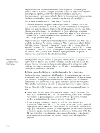 Explique-lhes que muitas vezes desenhamos diagramas como esse para
ensinar sobre o plano de salvação. Contudo, se isso for tudo o que fizermos
para explicar o plano, deixaremos de mencionar Jesus Cristo, que
desempenha um papel essencial nele. Também deixaremos de citar doutrinas
fundamentais do plano, como a queda, a expiação e o livre-arbítrio.
Leia a seguinte declaração do Élder Neal A. Maxwell:
“O Senhor descreveu Seu plano de redenção como o Plano de Felicidade.
(…) Em nossas conversas do dia-a-dia, às vezes nos referimos a esse grande
plano com quase demasiada displicência; até chegamos a esboçar suas linhas
básicas no quadro-negro e no papel como se fosse a planta de uma casa.
Contudo, quando realmente paramos para refletir sobre o Plano, damo-nos
conta de que se trata de algo fascinante e arrebatador!” (“Thanks Be to
God”, Ensign, julho de 1982, p. 51)
Explique-lhes que hoje vamos estudar alguns dos conselhos que Alma deu a
seu filho Coriânton. Ao ensinar Coriânton, Alma referiu-se ao plano do Pai
Celestial como o “plano de restauração”. (Alma 41:2), o “grande plano de
salvação” (Alma 42:5), o “grande plano de felicidade” (Alma 42:8), o “plano
de redenção” (Alma 42:11) e o “grande plano de misericórdia” (Alma 42:31).
Ao ensinar sobre o plano, Alma ressaltou a posição central da queda, da
expiação de Jesus Cristo e do arbítrio individual.
Discussão e Em espírito de oração, escolha as passagens das escrituras, as perguntas e
Aplicação das outros tópicos da lição que melhor venham a atender às necessidades dos
Escrituras alunos. Discuta como as escrituras selecionadas podem aplicar-se à vida
prática e incentive os alunos a relatar experiências relacionadas com os
princípios contidos nas escrituras.
1. Alma ensina Coriânton a respeito da morte e da ressurreição.
Explique-lhes que os capítulos 40–42 do livro de Alma dão prosseguimento
aos conselhos de Alma a Coriânton, seu filho desobediente. Alma constatou
que a conduta inadequada de Coriânton em parte devia-se à sua falta de
testemunho e de compreensão de alguns princípios básicos do evangelho.
Alma ajudou Coriânton a entender o que acontece conosco após a morte.
Discuta Alma 40:1–23. Peça aos alunos que leiam alguns versículos em voz
alta.
• Como Alma decidiu sobre quais assuntos deveria falar a Coriânton? (Ver
Alma 40:1; ver também 41:1; 42:1.) Na sua opinião, como Alma conseguiu
“[perceber]” as preocupações de Coriânton? Como podemos perceber
melhor as necessidades das pessoas a quem ensinamos?
• O que acontece com nosso espírito no período entre a morte e a
ressurreição? (Ver Alma 40:11–13. Vai para o paraíso ou a prisão espiritual.
Diga que as “trevas exteriores” mencionadas no versículo 13 referem-se ao
lugar que costumamos chamar de prisão espiritual.) Como Alma descreveu
o paraíso e a prisão espiritual? (Peça aos alunos que leiam Alma 40:11–15,
21 para encontrar respostas para essa pergunta. Resuma as respostas dos
alunos no quadro-negro em um quadro como o que está na próxima
página.)
134
 