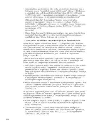 • Alma explicou que Coriânton não podia ser restituído do pecado para a
felicidade porque “iniqüidade nunca foi felicidade”. (Alma 41:10) Por que
a iniqüidade não pode trazer felicidade? (Ver Alma 41:10–13; Helamã
13:38.) Como vocês responderiam ao argumento de que algumas pessoas
parecem ter felicidade em atividades contrárias aos mandamentos?
O Presidente Ezra Taft Benson disse: “Embora [as pessoas] talvez
encontrem algum prazer efêmero no pecado, o resultado final é a
infelicidade. (…) O pecado coloca-nos em oposição a Deus e é deprimente
para o espírito”. (Conference Report, outubro de 1974, p. 91; Ensign,
novembro de 1974,
pp. 65–66)
• O que Alma disse que Coriânton precisava fazer para que o bem lhe fosse
restituído? (Ver Alma 41:14–15.) Que experiências já lhes mostraram a
realidade da frase: “O que de ti sair, a ti retornará”?
3. Alma ensina a Coriânton a respeito da justiça e da misericórdia.
Leia e discuta alguns versículos de Alma 42. Explique-lhes que Coriânton
ficou perturbado ao ouvir os ensinamentos de seu pai. Ele não entendeu por
que o pecador deveria ser “entregue a um estado de miséria”. (Alma 42:1)
Para esclarecer essa dúvida de Coriânton, Alma ensinou a respeito da justiça
de Deus. Ensinou também que Jesus Cristo expiou pelos pecados do mundo
para “efetuar o plano de misericórdia, para satisfazer os requisitos da
justiça”. (Alma 42:15)
A fim de ajudar os alunos a entender o que Alma ensinou sobre a justiça,
peça-lhes que leiam Alma 42:6–7, 10 e 18 em voz alta. À medida que eles
lerem, ajude-os a compreender as verdades relacionadas abaixo.
a. Por causa da queda de Adão e Eva, estamos em um estado decaído. Somos
mortais (sujeitos à morte) e imperfeitos. Nesse estado decaído, não
podemos habitar na presença de Deus, que é imortal e perfeito. A justiça
exige que sejamos afastados tanto física como espiritualmente da presença
do Senhor.
b. Quando pecamos, distanciamo-nos ainda mais de Deus porque “nada que
é impuro pode habitar com Deus”. (1 Néfi 10:21) A justiça exige que
sejamos punidos por nossos pecados.
• O que aconteceria conosco se estivéssemos sujeitos somente à justiça? (Ver
Alma 42:14.) O que é necessário para que se satisfaçam as exigências da
justiça e assim possamos voltar a viver na presença do Pai Celestial? (Ver
Alma 42:15.)
Se for utilizar a apresentação de vídeo “O Mediador”, mostre-a agora. Se em
vez de passar a fita for ler ou narrar a parábola, faça-o agora. Esclareça que o
devedor representa cada um de nós, o credor representa a justiça e o amigo
do devedor representa o Salvador.
• Como a expiação de Jesus Cristo “[satisfez] as exigências da justiça”? (Ver
Mosias 15:7–9. Ele sujeitou-Se à morte e tomou sobre Si os pecados de
toda a humanidade.)
• Alma testificou que “a misericórdia advém em virtude da expiação”.
(Alma 42:23) O que precisamos fazer para podermos receber a plenitude
da misericórdia de Deus? (Ver Alma 42:13, 23, 27, 29–30; ver também
Alma 41:14; D&C 19:15–18.)
136
 