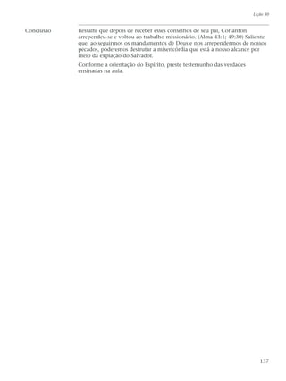 Conclusão Ressalte que depois de receber esses conselhos de seu pai, Coriânton
arrependeu-se e voltou ao trabalho missionário. (Alma 43:1; 49:30) Saliente
que, ao seguirmos os mandamentos de Deus e nos arrependermos de nossos
pecados, poderemos desfrutar a misericórdia que está a nosso alcance por
meio da expiação do Salvador.
Conforme a orientação do Espírito, preste testemunho das verdades
ensinadas na aula.
Lição 30
137
 