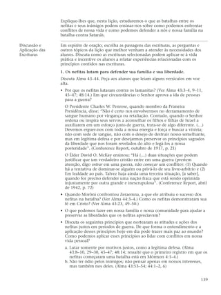 Explique-lhes que, nesta lição, estudaremos o que as batalhas entre os
nefitas e seus inimigos podem ensinar-nos sobre como podemos enfrentar
conflitos de nossa vida e como podemos defender a nós e nossa família na
batalha contra Satanás.
Discussão e Em espírito de oração, escolha as passagens das escrituras, as perguntas e
Aplicação das outros tópicos da lição que melhor venham a atender às necessidades dos
Escrituras alunos. Discuta como as escrituras selecionadas podem aplicar-se à vida
prática e incentive os alunos a relatar experiências relacionadas com os
princípios contidos nas escrituras.
1. Os nefitas lutam para defender sua família e sua liberdade.
Discuta Alma 43–44. Peça aos alunos que leiam alguns versículos em voz
alta.
• Por que os nefitas lutaram contra os lamanitas? (Ver Alma 43:3–4, 9–11,
45–47; 48:14.) Em que circunstâncias o Senhor aprova a ida de pessoas
para a guerra?
O Presidente Charles W. Penrose, quando membro da Primeira
Presidência, disse: “Não é certo nos envolvermos no derramamento de
sangue humano por vingança ou retaliação. Contudo, quando o Senhor
ordena ou inspira seus servos a aconselhar os filhos e filhas de Israel a
auxiliarem em um esforço justo de guerra, trata-se de algo diferente. (…)
Devemos erguer-nos com toda a nossa energia e força e buscar a vitória;
não com sede de sangue, não com o desejo de destruir nosso semelhante,
mas em legítima defesa e por desejarmos preservar os princípios sagrados
da liberdade que nos foram revelados do alto e legá-los a nossa
posteridade”. (Conference Report, outubro de 1917, p. 21)
O Élder David O. McKay ensinou: “Há (…) duas situações que podem
justificar que um verdadeiro cristão entre em uma guerra (prestem
atenção, digo entrar em uma guerra, não começar um conflito): (1) Quando
há a tentativa de dominar-se alguém ou privá-lo de seu livre-arbítrio e (2)
Em lealdade ao país. Talvez haja ainda uma terceira situação, [a saber],
quando for preciso defender uma nação fraca que está sendo oprimida
injustamente por outra grande e inescrupulosa”. (Conference Report, abril
de 1942, p. 72)
• Quando Morôni confrontou Zeraemna, a que ele atribuiu o sucesso dos
nefitas na batalha? (Ver Alma 44:3–4.) Como os nefitas demonstraram sua
fé em Cristo? (Ver Alma 43:23, 49–50.)
• O que podemos fazer em nossa família e nossa comunidade para ajudar a
preservar as liberdades que os nefitas apreciavam?
• Discuta os seguintes princípios que nortearam as atitudes e ações dos
nefitas justos em períodos de guerra. De que forma o entendimento e a
aplicação desses princípios hoje em dia pode trazer mais paz ao mundo?
Como podemos aplicar esses princípios ao lidar com conflitos em nossa
vida pessoal?
a. Lutar somente por motivos justos, como a legítima defesa. (Alma
43:8–10, 29–30, 45–47; 48:14; ressalte que o primeiro registro em que os
nefitas começaram uma batalha está em Mórmon 4:1–4.)
b. Não ter ódio pelos inimigos; não pensar apenas em nossos interesses,
mas também nos deles. (Alma 43:53–54; 44:1–2, 6)
139
 