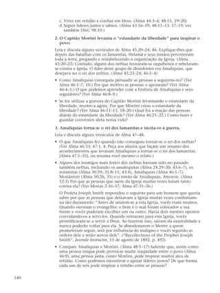 c. Viver em retidão e confiar em Deus. (Alma 44:3–4; 48:15, 19–20)
d. Seguir líderes justos e sábios. (Alma 43:16–19; 48:11–13, 17–19; ver
também D&C 98:10.)
2. O Capitão Morôni levanta o “estandarte da liberdade” para inspirar o
povo.
Leia e discuta alguns versículos de Alma 45:20–24; 46. Explique-lhes que
depois das batalhas com os lamanitas, Helamã e seus irmãos percorreram
toda a terra, pregando e restabelecendo a organização da Igreja. (Alma
45:20–22) Contudo, alguns dos nefitas tornaram-se orgulhosos e rebelaram-
se contra a Igreja. O líder desse grupo de dissidentes era Amaliquias, que
desejava ser o rei dos nefitas. (Alma 45:23–24; 46:1–4)
• Como Amaliquias conseguiu persuadir as pessoas a seguirem-no? (Ver
Alma 46:1–7, 10.) Por que motivo as pessoas o apoiaram? (Ver Alma
46:4–5.) O que podemos aprender com a história de Amaliquias e seus
seguidores? (Ver Alma 46:8–9.)
• Se for utilizar a gravura do Capitão Morôni levantando o estandarte da
liberdade, mostre-a agora. Por que Morôni criou o estandarte da
liberdade? (Ver Alma 46:11–13, 18–20.) Qual foi a reação das pessoas
diante do estandarte da liberdade? (Ver Alma 46:21–22.) Como fazer e
guardar convênios afeta nossa vida?
3. Amaliquias torna-se o rei dos lamanitas e incita-os à guerra.
Leia e discuta alguns versículos de Alma 47–48.
• O que Amaliquias fez quando não conseguiu tornar-se o rei dos nefitas?
(Ver Alma 46:33; 47:1, 4. Peça aos alunos que façam um resumo dos
acontecimentos que levaram Amaliquias a tornar-se o rei dos lamanitas.
[Alma 47:1–35], ou resuma você mesmo o relato.)
• Alguns dos inimigos mais fortes dos nefitas haviam sido no passado
também nefitas, incluindo os amalequitas (Alma 24:29–30; 43:6–7), os
zoramitas (Alma 30:59; 31:8–11; 43:4), Amaliquias (Alma 46:1–7),
Moriânton (Alma 50:26, 35) e o irmão de Amaliquias, Amoron. (Alma
52:3) Por que as pessoas que saem da Igreja muitas vezes lutam tanto
contra ela? (Ver Mosias 2:36–37; Alma 47:35–36.)
O Profeta Joseph Smith respondeu o seguinte para um homem que queria
saber por que as pessoas que deixavam a Igreja muitas vezes combatiam-
na tão duramente: “Antes de unirem-se a esta Igreja, vocês eram neutros.
Quando ouviram o evangelho, o bem e o mal foram colocados a sua
frente e vocês puderam escolher um ou outro. Havia dois mestres opostos
convidando-os a servi-los. Quando entraram para esta Igreja, vocês
prontificaram-se a servir a Deus. Ao fazerem isso, saíram da neutralidade e
nunca poderão voltar para ela. Se abandonarem o Mestre a quem
prometeram seguir, será por influência do maligno e vocês seguirão as
ordens dele e serão servos dele”. (“Recollections of the Prophet Joseph
Smith”, Juvenile Instructor, 15 de agosto de 1892, p. 492)
• Compare Amaliquias e Morôni. (Alma 48:1–17) Saliente que, assim como
uma pessoa iníqua pode provocar muita iniqüidade entre o povo (Alma
46:9), uma pessoa justa, como Morôni, pode inspirar muitos atos de
retidão. Como podemos incentivar e apoiar líderes justos? De que forma
cada um de nós pode inspirar a retidão entre as pessoas?
140
 