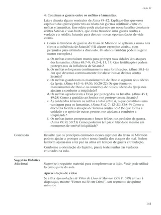 4. Continua a guerra entre os nefitas e lamanitas.
Leia e discuta alguns versículos de Alma 49–52. Explique-lhes que esses
capítulos dão prosseguimento ao relato das guerras contínuas entre os
nefitas e lamanitas. Esse relato pode ajudar-nos em nossa batalha constante
contra Satanás e suas hostes, que estão travando uma guerra contra a
verdade e a retidão, lutando para destruir nossas oportunidades de vida
eterna.
• Como as histórias de guerras do Livro de Mórmon se aplicam a nossa luta
contra a influência de Satanás? (Há alguns exemplos abaixo, com
perguntas para estimular a discussão. Os alunos também podem sugerir
outros exemplos.)
a. Os nefitas construíram muros para proteger suas cidades dos ataques
dos lamanitas. (Alma 48:7–9; 49:2–4, 13, 18) Que fortificações podem
proteger-nos da influência de Satanás?
b. Os nefitas reforçavam continuamente suas fortificações. (Alma 50:1–6)
Por que devemos continuamente fortalecer nossas defesas contra
Satanás?
c. Os nefitas guardavam os mandamentos de Deus e seguiam seus líderes
da Igreja. (Alma 44:3–4; 49:30; 50:20–22) De que forma os
mandamentos de Deus e os conselhos de nossos líderes da Igreja nos
ajudam a combater a iniqüidade?
d. Os nefitas agradeceram a Deus por protegê-los na batalha. (Alma 45:1;
49:28) Como a gratidão ao Senhor nos protege contra Satanás?
e. As contendas levaram os nefitas a lutar entre si, o que constituiu uma
vantagem para os lamanitas. (Alma 51:2–7, 12–23; 53:8–9) Como a
discórdia facilita a atuação de Satanás contra nós? De que forma a
unidade e o apoio de outras pessoas nos ajudam a combater a
iniqüidade?
f. Os nefitas justos prosperaram e foram felizes nos períodos de guerra.
(Alma 49:30; 50:23) Como podemos ter paz e felicidade mesmo em
momentos de terrível iniqüidade?
Conclusão Ressalte que os princípios ensinados nesses capítulos do Livro de Mórmon
podem ajudar a proteger a nós e nossa família dos ataques do mal. Podem
também ajudar-nos a ter paz na alma em tempos de guerra e tribulação.
Conforme a orientação do Espírito, preste testemunho das verdades
ensinadas na aula.
Sugestão Didática
Adicional Sugere-se o seguinte material para complementar a lição. Você pode utilizá-
lo como parte da aula.
Apresentação de vídeo
Se a fita Apresentações de Vídeo do Livro de Mórmon (53911 059) estiver à
disposição, mostre “Firmes na Fé em Cristo”, um segmento de quinze
minutos.
Lição 31
141
 