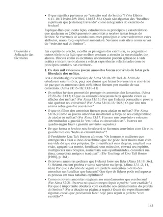 • O que significa pertencer ao “exército real do Senhor”? (Ver Efésios
6:11–18; I Pedro 2:9; D&C 138:55–56.) Quais são algumas das “batalhas
espirituais que [estamos] travando” como integrantes do exército do
Senhor?
Explique-lhes que, nesta lição, estudaremos os princípios e características
que ajudaram os 2.060 guerreiros amonitas a receber tantas forças do
Senhor. Se vivermos de acordo com esses princípios e desenvolvermos esses
atributos, nossa força espiritual aumentará. Seremos mais úteis como servos
do “exército real do Senhor”.
Discussão e Em espírito de oração, escolha as passagens das escrituras, as perguntas e
Aplicação das outros tópicos da lição que melhor venham a atender às necessidades dos
Escrituras alunos. Discuta como as escrituras selecionadas podem aplicar-se à vida
prática e incentive os alunos a relatar experiências relacionadas com os
princípios contidos nas escrituras.
1. Os dois mil valorosos jovens amonitas fazem convênio de lutar pela
liberdade dos nefitas.
Leia e discuta alguns versículos de Alma 53:10–19; 56:1–8. Antes de
estudarem essa história, peça aos alunos que leiam brevemente o convênio
de paz que os amonitas (ânti-néfi-leítas) fizeram por ocasião de sua
conversão. (Alma 24:15–18; 53:10–11)
• Os nefitas haviam prometido proteger os amonitas dos lamanitas. (Alma
27:22–24; 53:12) O que os amonitas desejaram fazer quando viram as
aflições dos nefitas? (Ver Alma 53:13.) Por que Helamã persuadiu o povo a
não quebrar seu convênio? (Ver Alma 53:14–15; 56:8.) O que isso nos
ensina sobre guardar convênios?
• O que os filhos dos amonitas fizeram para ajudar os nefitas? (Ver Alma
53:16.) Como os jovens amonitas mostraram a força de seu compromisso
de ajudar os nefitas? (Ver Alma 53:17. Fizeram um convênio e estavam
determinados a guardá-lo “em todas as circunstâncias”. Escreva no
quadro-negro Fazer e guardar convênios sagrados.)
• De que forma o Senhor nos fortalecerá se fizermos convênios com Ele e os
guardarmos em “todas as circunstâncias”?
O Presidente Ezra Taft Benson afirmou: “Os homens e mulheres que
entregarem a vida a Deus descobrirão que Ele pode fazer muito mais com
sua vida do que eles próprios. Ele intensificará suas alegrias, ampliará sua
visão, aguçará sua mente, fortificará seus músculos, elevará seu espírito,
multiplicará suas bênçãos, aumentará suas oportunidades, consolará sua
alma, concederá amigos e trará paz”. (The Teachings of Ezra Taft Benson
[1988], p. 361)
• Os jovens amonitas pediram que Helamã fosse seu líder (Alma 53:19; 56:1,
5) Helamã era um profeta e sumo sacerdote na Igreja. (Alma 37:1–2, 14,
46:6) Por que a decisão de seguir um profeta aumentou o êxito dos
amonitas nas batalhas que lutaram? Que tipo de líderes pode enfraquecer
as pessoas em suas batalhas espirituais?
• Como os jovens amonitas reagiram aos mandamentos que receberam?
(Ver Alma 57:21. Escreva no quadro-negro Seguir o profeta “com exatidão”.)
Por que é importante obedecer com exatidão aos ensinamentos do profeta
do Senhor? (Ver a citação na página a seguir.) Quais são especificamente
algumas coisas que precisamos fazer hoje para seguir o profeta “com
exatidão”?
143
 